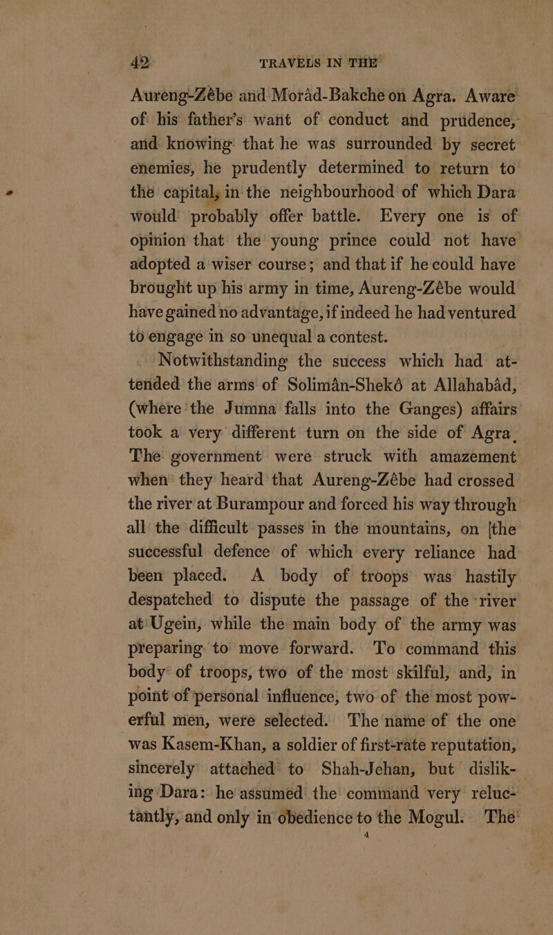 Aureng-Zèbe and Morad-Bakche on Agra. Aware of: his father’s want of conduct and prudence, and knowing: that he was surrounded by secret enemies, he prudently determined to return to the capital, in the neighbourhood of which Dara’ would’ probably offer battle. Every one is of opinion that the young prince could not have adopted a wiser course; and that if he could have brought up his army in time, Aureng-Zébe would have gained no advantage, if indeed he had ventured to engage in so unequal a contest. Notwithstanding the success which had at- tended’ the arms of Solimän-Shekô at Allahabad, (where the Jumna falls into the Ganges) affairs’ took a very different turn on the side of Agra. The government were struck with amazement when they heard that Aureng-Zébe had crossed the river at Burampour and forced his way through all the difficult passes in the mountains, on {the successful defence of which every reliance had been placed. A body of troops was hastily despatched to dispute the passage of the river at Ugein, while the main body of the army was preparing to move forward. To command this body’ of troops, two of the most skilful, and, in point of personal influence, two of the most pow- erful men, were selected. The name of the one was Kasem-Khan, a soldier of first-rate reputation, sincerely’ attached to Shah-Jehan, but dislik- ing Dara: he assumed the command very reluc- tantly, and only in obedience to the Mogul. The: