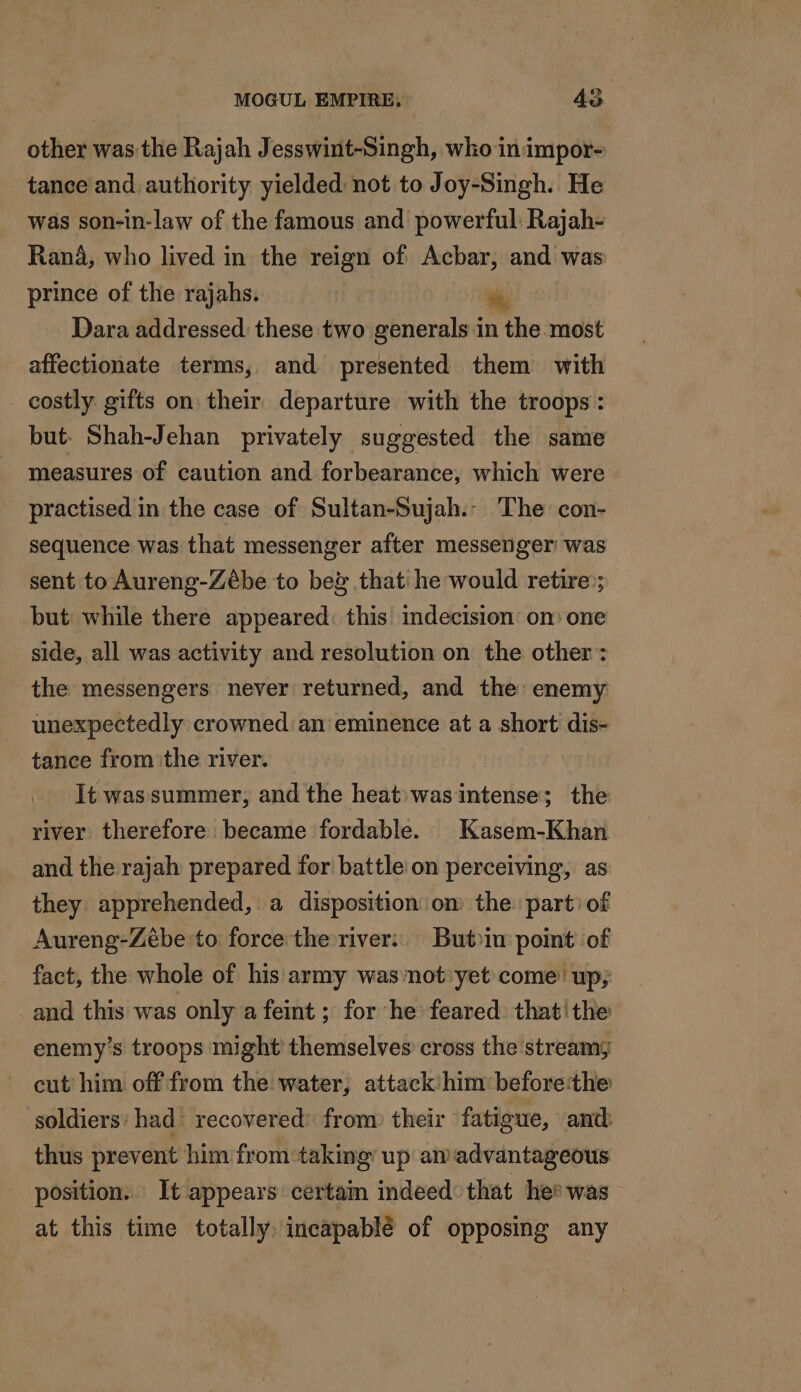 other was the Rajah Jesswint-Singh, who in impor- tance and. authority yielded: not to Joy-Singh. He was son-in-law of the famous and powerful Rajah- Rana, who lived in the reign of Acbar, and was prince of the rajahs. Dara addressed these two generals in nthe most affectionate terms, and presented them with - costly gifts on their departure with the troops: but. Shah-Jehan privately suggested the same measures of caution and forbearance, which were practised in the case of Sultan-Sujah.- The con- sequence was that messenger after messenger was sent to Aureng-Zeébe to beg that he would retire; but: while there appeared: this indecision’ om one side, all was activity and resolution on the other: the messengers never returned, and the: enemy unexpectedly crowned an eminence at a short dis- tance from the river. It was summer; and the heat was intense; the river therefore became fordable. Kasem-Khan and the rajah prepared for battle on perceiving, as they apprehended, a disposition on the parti of Aureng-Zébe to force the river: Butin point of fact, the whole of his army was not yet come’ up, and this was only a feint ; for he feared thatithe enemy's troops might themselves cross the stream; cut him off from the water, attack him beforetthe soldiers: had recovered: from their fatigue, and thus prevent him from taking’ up am advantageous position. Ît appears certam indeed that hee was at this time totally, incapablé of opposing any