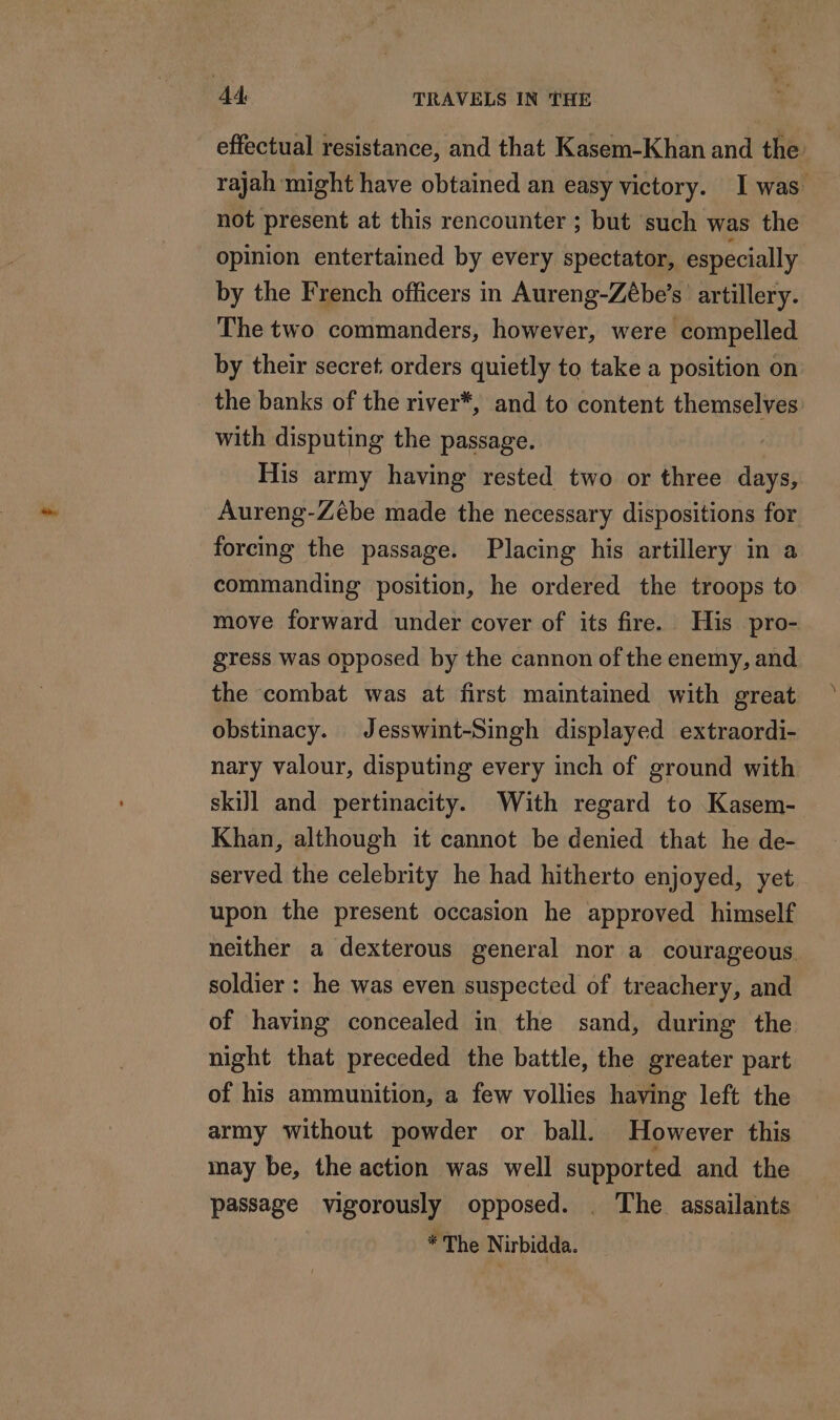 effectual resistance, and that Kasem-Khan and the: rajah might have obtained an easy victory. I was not present at this rencounter ; but such was the opinion entertained by every spectator, especially by the French officers in Aureng-Zébe’s artillery. The two commanders, however, were compelled by their secret orders quietly to take a position on the banks of the river*, and to content themselves with disputing the passage. His army having rested two or three days, Aureng-Zébe made the necessary dispositions for forcing the passage. Placing his artillery in a commanding position, he ordered the troops to move forward under cover of its fire. His pro- gress was opposed by the cannon of the enemy, and the combat was at first maintained with great obstinacy. Jesswint-Singh displayed extraordi- nary valour, disputing every inch of ground with skiJl and pertinacity. With regard to Kasem- Khan, although it cannot be denied that he de- served the celebrity he had hitherto enjoyed, yet upon the present occasion he approved himself neither a dexterous general nor a courageous soldier : he was even suspected of treachery, and of having concealed in the sand, during the night that preceded the battle, the greater part of his ammunition, a few vollies having left the army without powder or ball. However this may be, the action was well supported and the passage vigorously opposed. . The assailants * The Nirbidda.