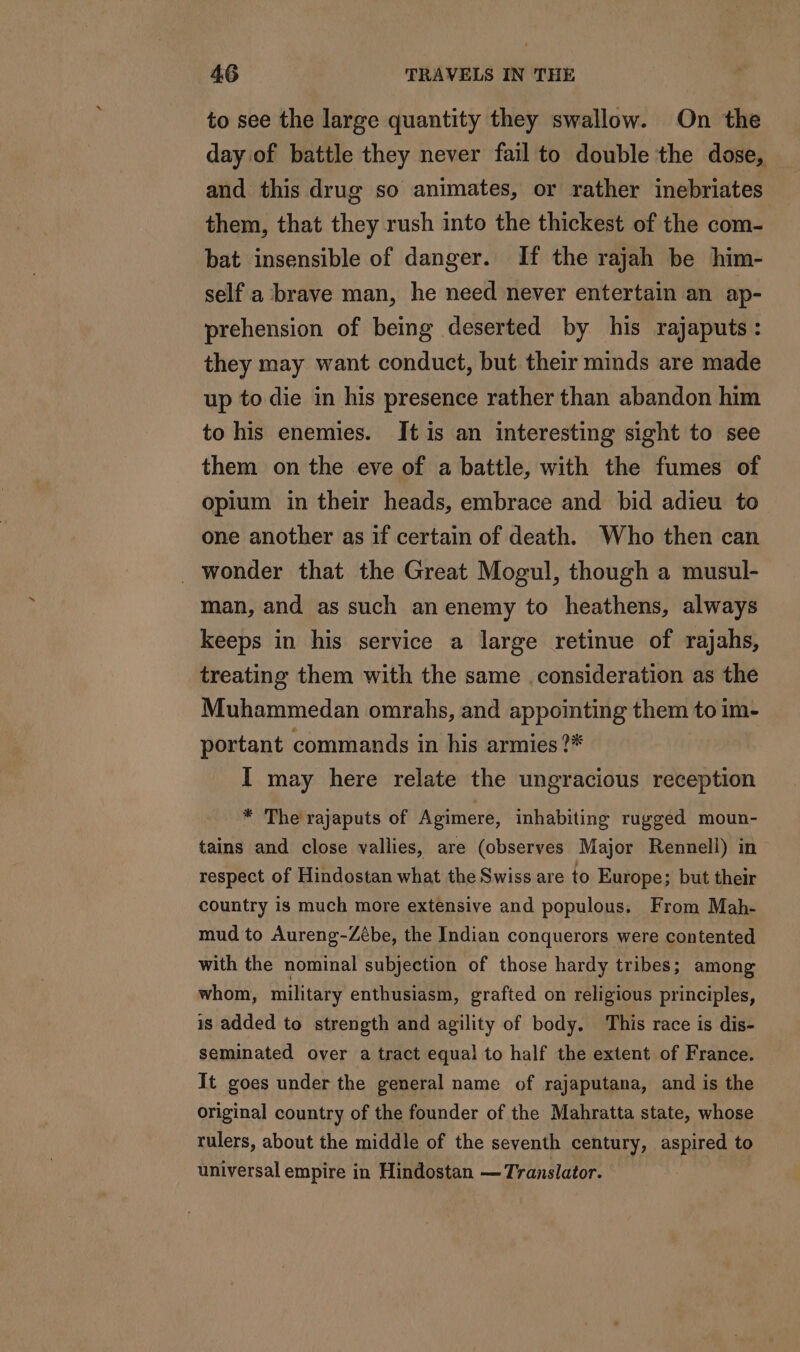 to see the large quantity they swallow. On the day of battle they never fail to double the dose, and this drug so animates, or rather inebriates them, that they rush into the thickest of the com- bat insensible of danger. If the rajah be him- self a brave man, he need never entertain an ap- prehension of being deserted by his rajaputs : they may want conduct, but their minds are made up to die in his presence rather than abandon him to his enemies. It is an interesting sight to see them on the eve of a battle, with the fumes of opium in their heads, embrace and bid adieu to one another as if certain of death. Who then can . wonder that the Great Mogul, though a musul- man, and as such an enemy to heathens, always keeps in his service a large retinue of rajahs, treating them with the same consideration as the Muhammedan omrahs, and appointing them to im- portant commands in his armies ?* I may here relate the ungracious reception * The rajaputs of Agimere, inhabiting rugged moun- tains and close vallies, are (observes Major Rennell) in respect of Hindostan what the Swiss are to Europe; but their country is much more extensive and populous. From Mah- mud to Aureng-Zébe, the Indian conquerors were contented with the nominal subjection of those hardy tribes; among whom, military enthusiasm, grafted on religious principles, is added to strength and agility of body. This race is dis- seminated over a tract equal to half the extent of France. It goes under the general name of rajaputana, and is the original country of the founder of the Mahratta state, whose rulers, about the middle of the seventh century, aspired to universal empire in Hindostan — Translator.