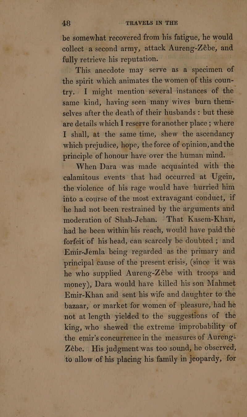 be somewhat recovered from his fatigue, he would collect a second army, attack Aureng-Zébe, and fully retrieve his reputation. Qué: This anecdote may serve as a specimen of the spirit which animates the women of this coun- try. I might mention several instances of the same kind, having seen many wives burn them- selves after the death of their husbands : but these are details which I reserve for another place ; where I shall, at the same time, shew the ascendancy which prejudice, hope, the force of opinion, andthe principle of honour have over the human mind. When Dara was made acquainted with the calamitous events that had occurred at Ugein, the violence of his rage would have hurried him into a course of the most extravagant conduct, if he had not been restrained by the arguments and moderation of Shah-Jehan. - That Kasem-Khan, ~ had he been within his reach, would have paid the ~ forfeit of his head, can scarcely be doubted ; and Emir-Jemla being regarded as the primary and principal cause of the present crisis, (since it was he who supplied Aureng-Zèbe with troops and money), Dara would have killed his son Mahmet Emir-Khan and sent his wife and daughter to the bazaar, or market for women of pieagure,) had he not at length yielded to the suggestions of the king, who shewed the extreme improbability of the emir’s concurrence in the measures of Aureng* Zébe. His judgment was too sound, he observed, to allow of his placing his Fe in jeopardy, for