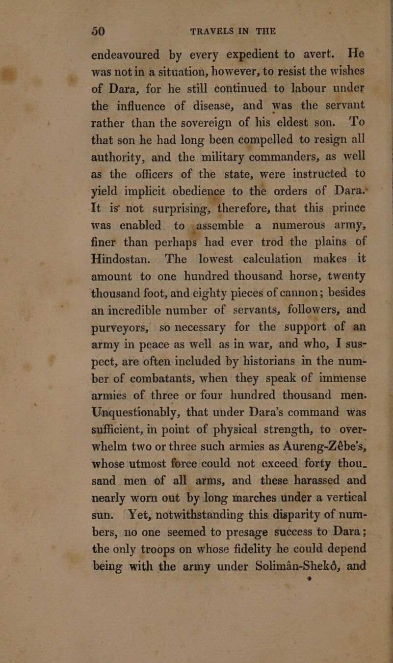 endeavoured by every expedient to avert. He was not in a situation, however, to resist the wishes of Dara, for he still continued to labour under the influence of disease, and was the servant rather than the sovereign of his eldest son. To that son he had long been compelled to resign all authority, and the military commanders, as well as the officers of the state, were instructed to yield implicit obedience to the orders of Dara. It is not surprising, therefore, that this prince was enabled to assemble a numerous army, finer than perhaps had ever trod the plains of Hindostan. The lowest calculation makes it amount to one hundred thousand horse, twenty thousand foot, and eighty pieces of cannon; besides an incredible number of servants, followers, and purveyors, so necessary for the support of an army in peace as well as in war, and who, I sus- pect, are often included by historians in the num- ber of combatants, when they speak of immense armies of three or four hundred thousand men. Unquestionably, that under Dara’s command was sufficient, in point of physical strength, to over- whelm two or three such armies as Aureng-Zébe’s, whose utmost force could not exceed forty thou- sand men of all arms, and these harassed and nearly worn out by long marches under a vertical sun. Yet, notwithstanding this disparity of num- bers, no one seemed to presage success to Dara; the only troops on whose fidelity he could depend being with the army under Soliman-Shekd, and +