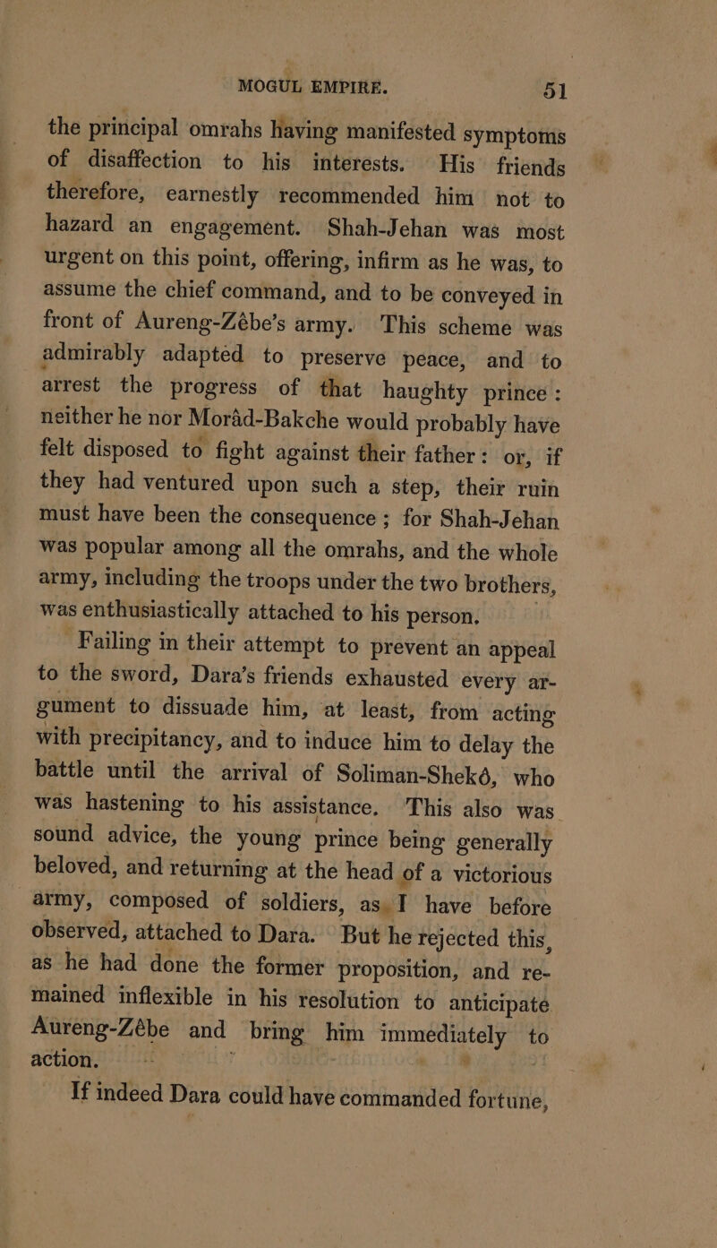 the principal omrahs having manifested symptoms of disaffection to his interests. His friends therefore, earnestly recommended him not to hazard an engagement. Shah-Jehan was most urgent on this point, offering, infirm as he was, to assume the chief command, and to be conveyed in front of Aureng-Zébe’s army. This scheme was admirably adapted to preserve peace, and to arrest the progress of that haughty prince : neither he nor Moräd-Bakche would probably have felt disposed to fight against their father : or, if they had ventured upon such a step, their ruin must have been the consequence ; for Shah-Jehan was popular among all the omrahs, and the whole army, including the troops under the two brothers, was enthusiastically attached to his person. | Failing in their attempt to prevent an appeal to the sword, Dara’s friends exhausted every ar- gument to dissuade him, at least, from acting with precipitancy, and to induce him to delay the battle until the arrival of Soliman-Shekô, who was hastening to his assistance, This also was sound advice, the young prince being generally beloved, and returning at the head of a victorious army, composed of soldiers, as I have before observed, attached to Dara. But he rejected this, as he had done the former proposition, and re- mained inflexible in his resolution to anticipate Aureng-Zébe and bring him immediately to action. D SOUL = ey ia | If indeed Dara could have commanded fortune,
