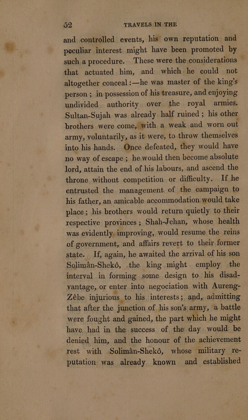 and controlled events, his’ own reputation and peculiar interest might have been promoted by such a procedure. These were the considerations ~ that actuated him, and which he could not altogether conceal:—he was master of the king’s person ; in-possession of his treasure, and enjoying undivided. authority. over the royal armies. Sultan-Sujah was already half ruined ; his other brothers were come, with a weak. and worn out army, voluntarily, as it were, to throw themselves into his hands. Once defeated, they would have no way of escape ; he would then become absolute lord, attain the end of his labours, and ascend the throne without competition or difficulty. If he entrusted the management. of the campaign to his father, an amicable accommodation would take place; his brothers would return quietly to their respective provinces ; Shah-Jehan, whose health was evidently, improving, would resume the reins of government, and affairs revert to their former state. If, again, he awaited the arrival of his son Solimân-Shekô, .the king might. employ the interval in forming some design to his disad- vantage, or enter into negociation with Aureng- Zèbe injurious, to his interests; and, admitting that after the junction of his son’s army, a battle were fought and gained, the part which he might have had in the success of the day would be denied him, and the honour of the achievement rest with Solimân-Shekô, whose military re- putation was already known and established