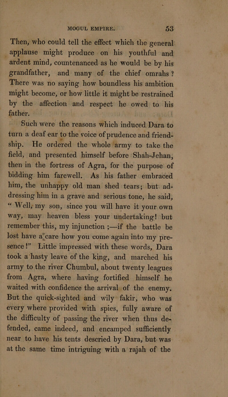 Then, who could tell the effect which the general applause might produce on his youthful and ardent mind, countenanced as he would be by his grandfather, and many of the chief omrahs ? There was no saying how boundless his ambition might become, or how little it might be restrained by the affection and respect he owed to _ father. | - Such were the reasons which intfivead Dara to turn a deaf ear to the voice of prudence and friend- ship. He ordered the whole’ ‘army to take the field, and presented himself before Shah-Jehan, then in the fortress of Agra, for the purpose of bidding him farewell. As his father embraced him, the unhappy old man shed tears; but’ ad- dressing him in a grave and serious tone, he said, “ Well; my son, since you will have it your own way, may heaven bless your undertaking! but remember this, my injunction ;—if the battle be lost have a!care how you come again into my pre- sence!” Little impressed with these words, Dara took a‘hasty leave of the king, and marched his army to the river Chumbul, about twenty leagues from Agra, where having fortified himself he waited with confidence the arrival of the enemy. But the quick-sighted and wily fakir, who was every where provided with spies, fully aware of the difficulty of passing the river when thus de- fended, came indeed, and encamped. sufficiently near to have his tents descried by Dara, but: was at the same time intriguing with a rajah of the