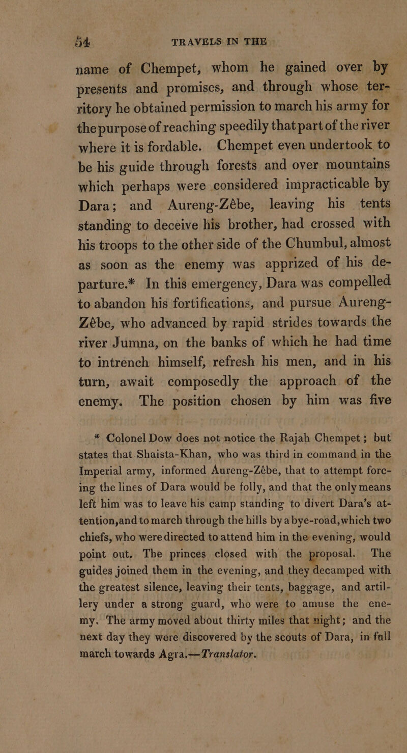 name of Chempet, whom he gained over by presents and promises, and through whose ter- ritory he obtained permission to march his army for the purpose of reaching speedily that part of the river where it is fordable. Chempet even undertook to be his guide through forests and over mountains which perhaps were considered impracticable by Dara; and Aureng-Zébe, leaving his tents standing to deceive his brother, had crossed with his troops to the other side of the Chumbul, almost as soon as the enemy was apprized of his de- parture.* In this emergency, Dara was compelled to abandon his fortifications, and pursue Aureng- Zébe, who advanced by rapid strides towards the river Jumna, on the banks of which he had time to intrench himself, refresh his men, and in his turn, await composedly the approach of the enemy. The position chosen by him was five * Colonel Dow does not notice the Rajah Chempet ; but states that Shaista-Khan, who was third in command in the Imperial army, informed Aureng-Zèbe, that to attempt forc- ing the lines of Dara would be folly, and that the only means left him was to leave his camp standing to divert Dara’s at- tention,and to march through the hills by a bye-road,which two chiefs, who weredirected to attend him in the evening, would point out. The princes closed with the proposal. The guides joined them in the evening, and +. cemped with the greatest silence, leaving their tents, baggage, and artil- lery under a strong guard, who were to amuse the ene- my. The army moved about thirty miles that night; and the next day they were discovered by the scouts of Dara, in fall march towards Agra.— Translator.
