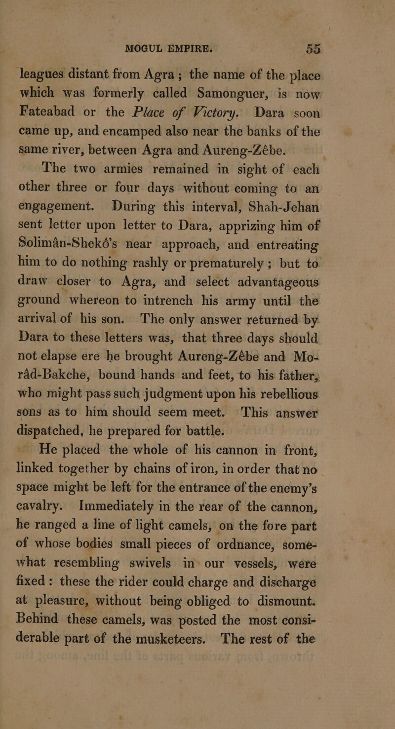 leagues distant from Agra; the name of the place which was formerly called Samonguer, is now Fateabad or the Place of Victory. Dara soon came up, and encamped also near the banks of the same river, between Agra and Aureng-Zébe. The two armies remained in sight of each other three or four days without coming to an engagement. During this interval, Shah-Jehan sent letter upon letter to Dara, apprizing him of Soliman-Sheké’s near approach, and entreating him to do nothing rashly or prematurely ; but to draw closer to Agra, and select advantageous ground whereon to intrench his army until the arrival of his son. The only answer returned by Dara to these letters was, that three days should not elapse ere he brought Aureng-Zébe and Mo- rad-Bakche, bound hands and feet, to his father, who might pass such judgment upon his rebellious sons as to him should seem meet. This answer dispatched, he prepared for battle. He placed the whole of his cannon in front, linked together by chains of iron, in order that no space might be left for the entrance of the enemy’s cavalry. Immediately in the rear of the cannon, he ranged a line of light camels, on the fore part of whose bodies small pieces of ordnance, some- what resembling swivels in our vessels, were fixed : these the rider could charge and discharge at pleasure, without being obliged to dismount. Behind these camels, was posted the most consi- derable part of the musketeers. The rest of the