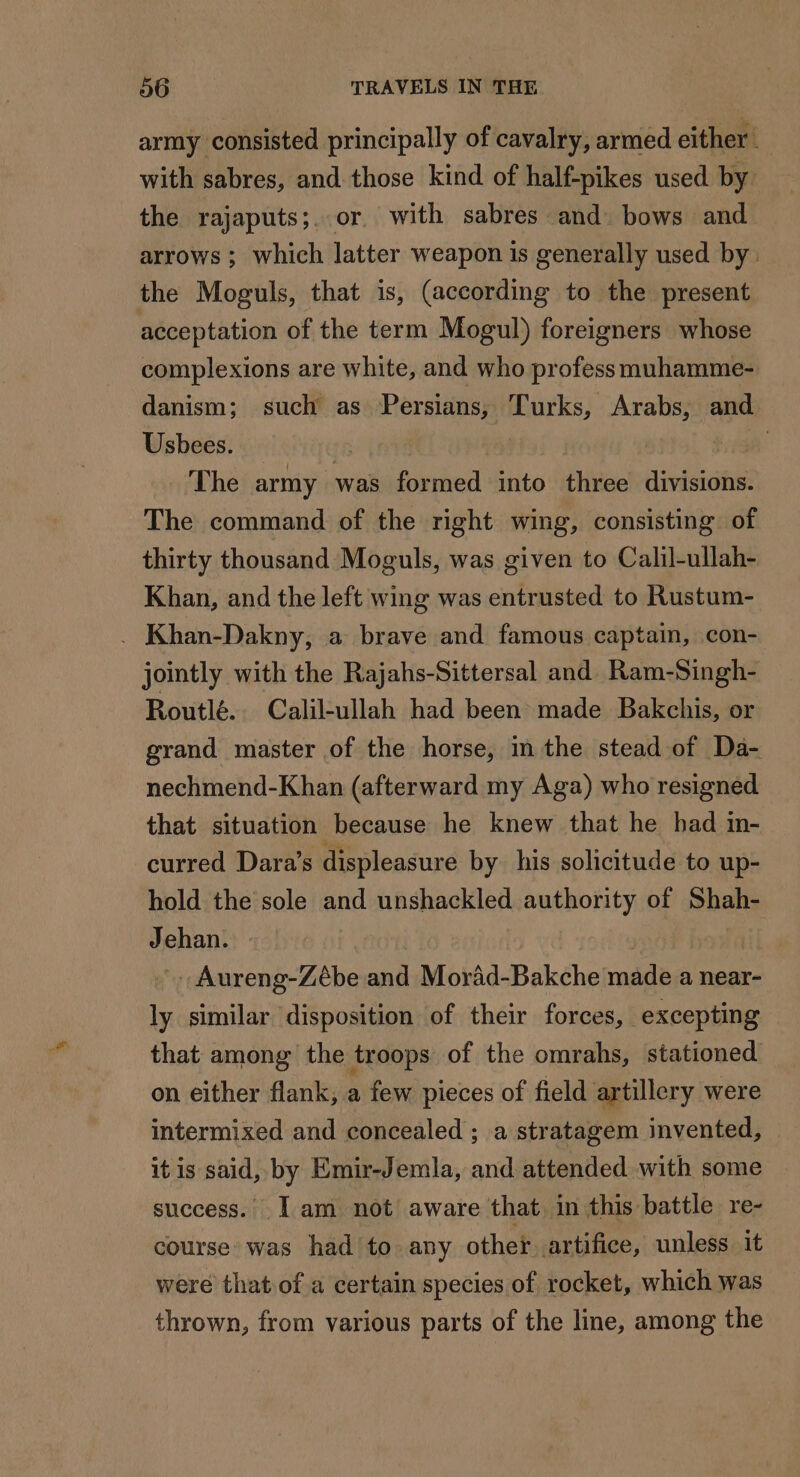 army consisted principally of cavalry, armed either. with sabres, and those kind of half-pikes used by the rajaputs;. or with sabres and bows and arrows; which latter weapon is generally used by: the Moguls, that is, (according to the present acceptation of the term Mogul) foreigners whose complexions are white, and who profess muhamme- danism; such as Persians, Turks, Arabs, and Usbees. ! à The army was formed into three divisions. The command of the right wing, consisting of thirty thousand Moguls, was given to Calil-ullah- Khan, and the left wing was entrusted to Rustum- . Khan-Dakny, a brave and famous captain, con- jointly with the Rajahs-Sittersal and Ram-Singh- Routlé. Calil-ullah had been made Bakchis, or grand master of the horse, im the stead of Da- nechmend-Khan (afterward my Aga) who resigned that situation because he knew that he had in- curred Dara’s displeasure by his solicitude to up- hold the sole and unshackled authority of Shah- Jehan. | Aureng-Zêbe and Morad-Bakche made a near- ly similar disposition of their forces, excepting that among the troops of the omrahs, stationed on either flank, a few pieces of field artillery were intermixed and concealed ; a stratagem invented, itis said, by Emir-Jemla, and attended with some success. Iam not aware that in this battle re- course was had to any other artifice, unless it were that of a certain species of rocket, which was thrown, from various parts of the line, among the