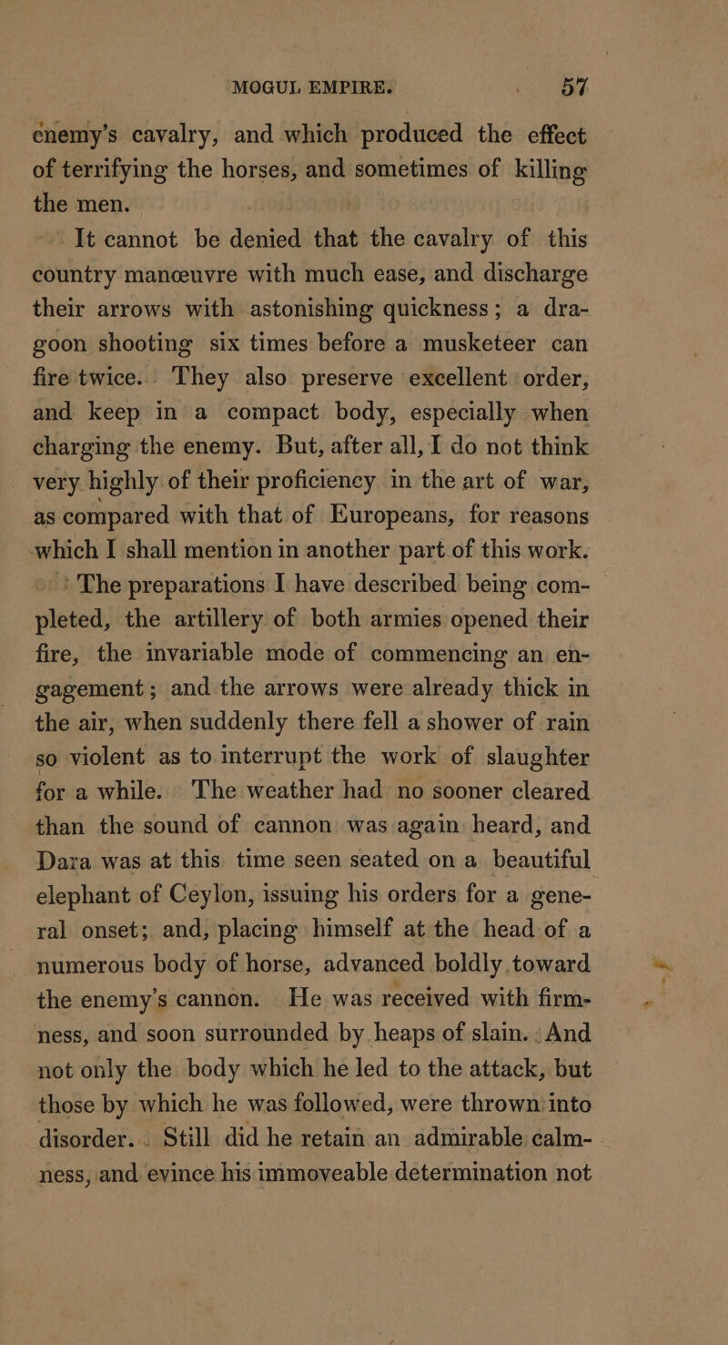 enemy’s cavalry, and which produced the effect of terrifying the horses, and sometimes of killing the men. It cannot be denied that the cavalry of this country manceuvre with much ease, and discharge their arrows with astonishing quickness; a dra- goon shooting six times before a musketeer can fire twice. They also preserve excellent order, and keep in a compact body, especially when charging the enemy. But, after all, I do not think very. highly of their proficiency in the art of war, as compared with that of Europeans, for reasons which I shall mention in another part of this work. ? The preparations I have described being com- pleted, the artillery of both armies opened their fire, the invariable mode of commencing an en- gagement ; and the arrows were already thick in the air, when suddenly there fell a shower of rain so violent as to interrupt the work of slaughter for a while. The weather had no sooner cleared than the sound of cannon was again heard, and Dara was at this time seen seated on a beautiful elephant of Ceylon, issuing his orders for a gene- ral onset; and, placing himself at the head of a numerous body of horse, advanced boldly toward the enemy’s cannon. He was received with firm- ness, and soon surrounded by heaps of slain. : And not only the body which he led to the attack, but those by which he was followed, were thrown into disorder... Still did he retain an admirable calm- ness, and evince his immoveable determination not