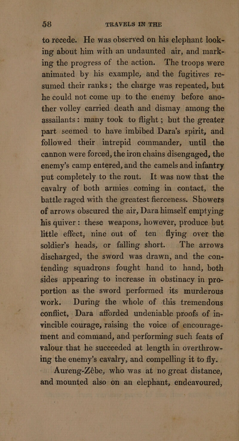 to recede. He was observed on his elephant look- ing about him with an undaunted air, and mark- ing the progress of the action. The troops were animated by his example, and the fugitives re- sumed their ranks; the charge was repeated, but he could not come up to the enemy before ano- ther volley carried death and dismay among the assailants: many took to flight; but the greater part seemed to have imbibed Dara’s spirit, and followed their intrepid commander, until the cannon were forced, the iron chains disengaged, the enemy’s camp entered, and the camels and infantry put completely to the rout. It was now that the cavalry of both armies coming in contact, the battle raged with the greatest fierceness. Showers of arrows obscured the air, Dara himself emptying his quiver: these weapons, however, produce but little effect, nine out of ten flying over the soldier’s heads, or falling short. The arrows discharged, the sword was drawn, and the con- tending squadrons fought hand to hand, both sides appearing to increase in obstinacy in pro- portion as the sword performed its murderous work. During the whole of this tremendous conflict, Dara afforded undeniable proofs of in- vincible courage, raising the voice of encourage- ment and command, and performing such feats of valour that he succeeded at length in overthrow- ing the enemy’s cavalry, and compelling it to fly. Aureng-Zébe, who was at no great distance, and mounted also on an elephant, endeavoured,