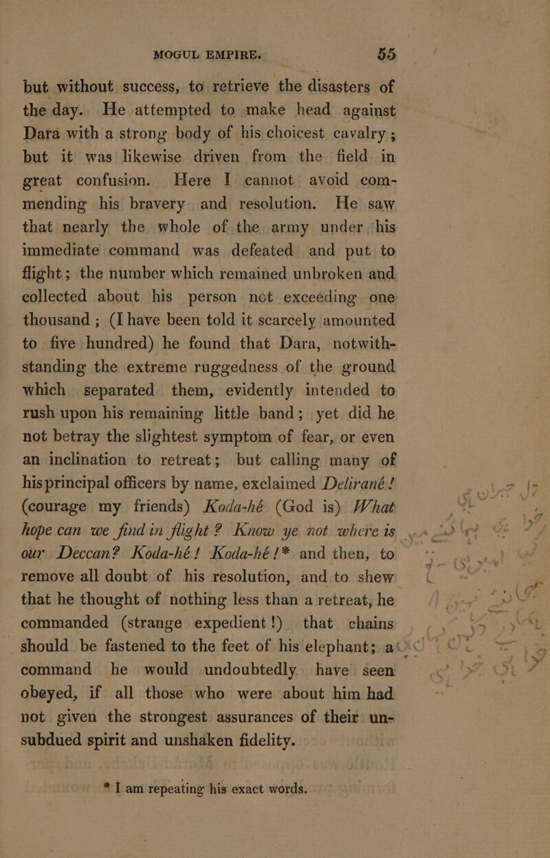 but without success, to retrieve the disasters of the day. He attempted to make head against Dara with a strong body of his choicest cavalry ; but it was likewise driven from the field in great confusion. Here I cannot avoid com- mending his bravery and resolution. He saw that nearly the whole of the army under his immediate command was defeated and put to flight; the number which remained unbroken and collected about his person not exceeding one thousand ; (I have been told it scarcely amounted to five hundred) he found that Dara, notwith- standing the extreme ruggedness of the ground which separated them, evidently intended to rush upon his remaining little band; yet did he not betray the slightest symptom of fear, or even an inclination to retreat; but calling many of his principal officers by name, exclaimed Delirané! (courage my friends) Koda-hé (God is) What our Deccan? Koda-hé! Koda-hé!* and then, to remove all doubt of his resolution, and to shew that he thought of nothing less than a retreat, he commanded (strange expedient!) that chains command he would undoubtedly have seen obeyed, if all those who were about him had not given the strongest assurances of their un- subdued spirit and unshaken fidelity. * I am repeating his exact words.