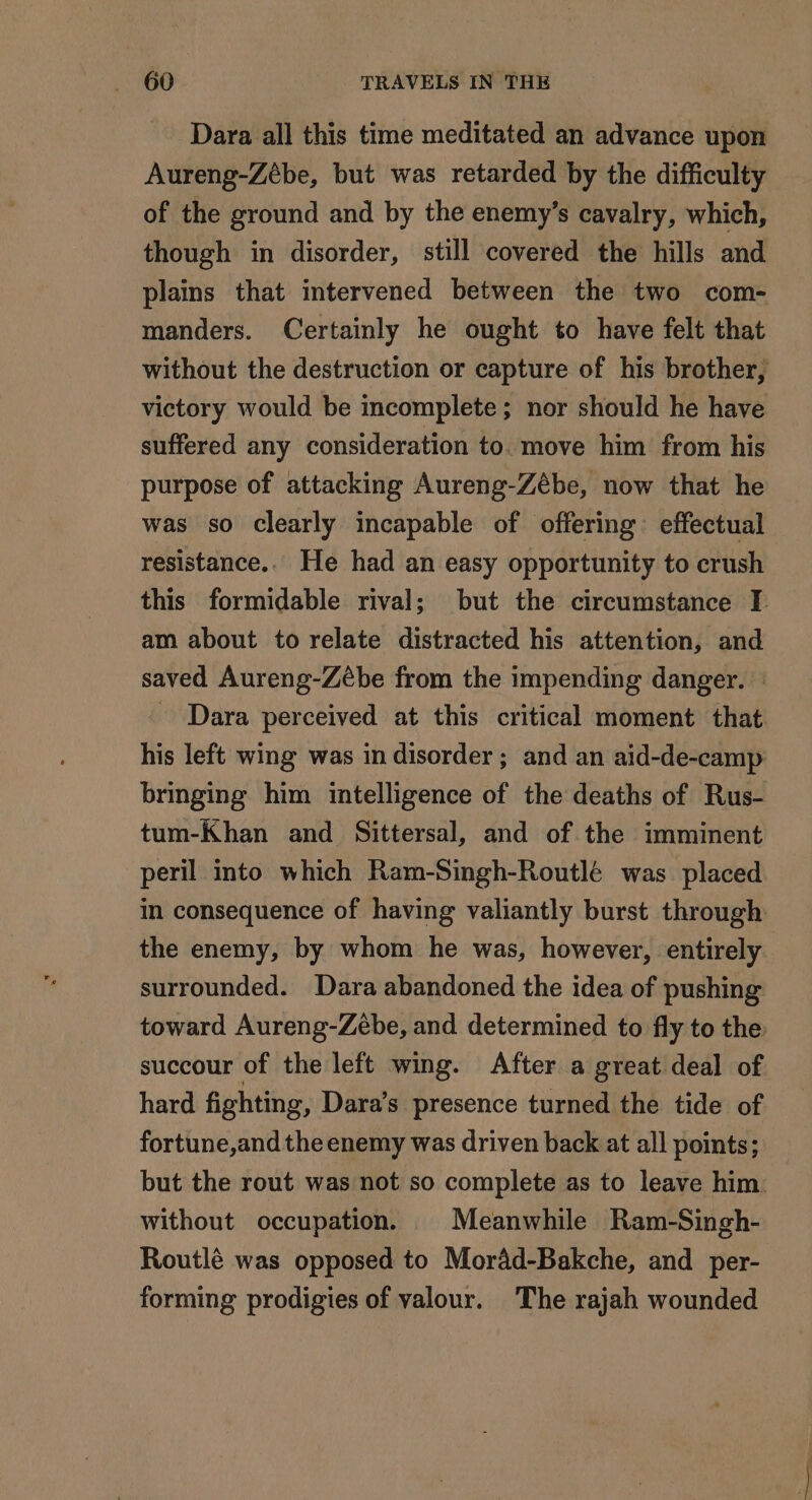 Dara all this time meditated an advance upon Aureng-Zèbe, but was retarded by the difficulty of the ground and by the enemy’s cavalry, which, though in disorder, still covered the hills and plains that intervened between the two com- manders. Certainly he ought to have felt that without the destruction or capture of his brother, victory would be incomplete; nor should he have suffered any consideration to. move him from his purpose of attacking Aureng-Zébe, now that he was so clearly incapable of offering effectual resistance.. He had an easy opportunity to crush this formidable rival; but the circumstance I am about to relate distracted his attention, and saved Aureng-Zèbe from the impending danger. - - Dara perceived at this critical moment that his left wing was in disorder ; and an aid-de-camp bringing him intelligence of the deaths of Rus- tum-Khan and Sittersal, and of the imminent peril into which Ram-Singh-Routlé was placed in consequence of having valiantly burst through the enemy, by whom he was, however, entirely. surrounded. Dara abandoned the idea of pushing toward Aureng-Zébe, and determined to fly to the succour of the left wing. After a great deal of hard fighting, Dara’s presence turned the tide of fortune,and the enemy was driven back at all points; but the rout was not so complete as to leave him. without occupation. | Meanwhile Ram-Singh- Routlé was opposed to Morad-Bakche, and per- forming prodigies of valour. The rajah wounded