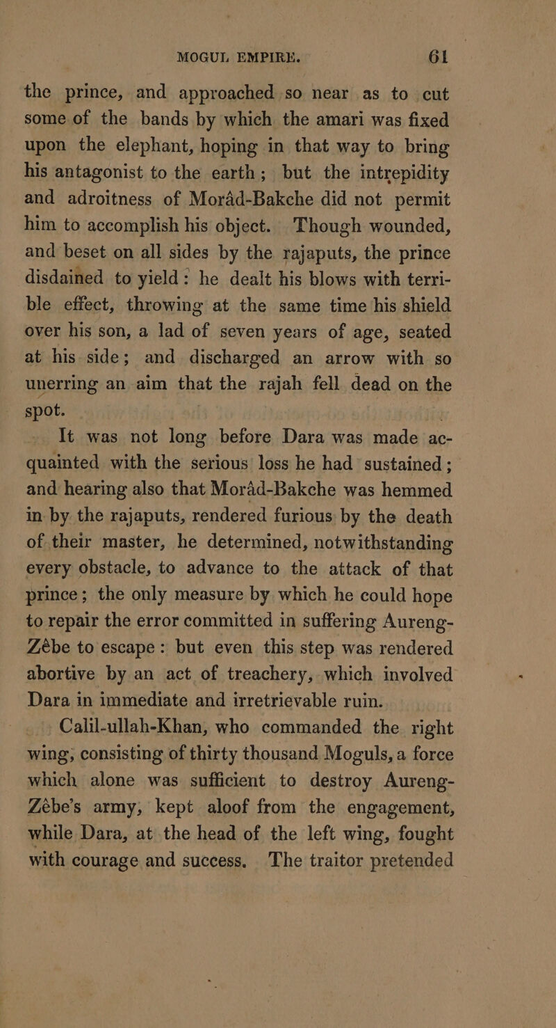 the prince, and approached so near as to cut some of the bands by which the amari was fixed upon the elephant, hoping in that way to bring his antagonist to the earth; but the intrepidity and adroitness of Moräd-Bakche did not permit him to accomplish his object. Though wounded, and beset on all sides by the rajaputs, the prince disdained to yield: he dealt his blows with terri- ble effect, throwing at the same time his shield over his son, a lad of seven years of age, seated at his side; and discharged an arrow with so unerring an aim that the rajah fell dead on the spot. It was not long before Dara was made ac- — quainted with the serious loss he had sustained ; and hearing also that Morad-Bakche was hemmed in. by the rajaputs, rendered furious by the death of their master, he determined, notwithstanding every obstacle, to advance to the attack of that prince; the only measure by which he could hope to repair the error committed in suffering Aureng- Zèbe to escape: but even this step was rendered abortive by an act of treachery, which involved Dara in immediate and irretrievable ruin. Calil-ullah-Khan, who commanded the right wing, consisting of thirty thousand Moguls, a force which alone was sufficient to destroy Aureng- Zebe’s army, kept aloof from the engagement, while Dara, at the head of the left wing, fought with courage and success. The traitor pretended