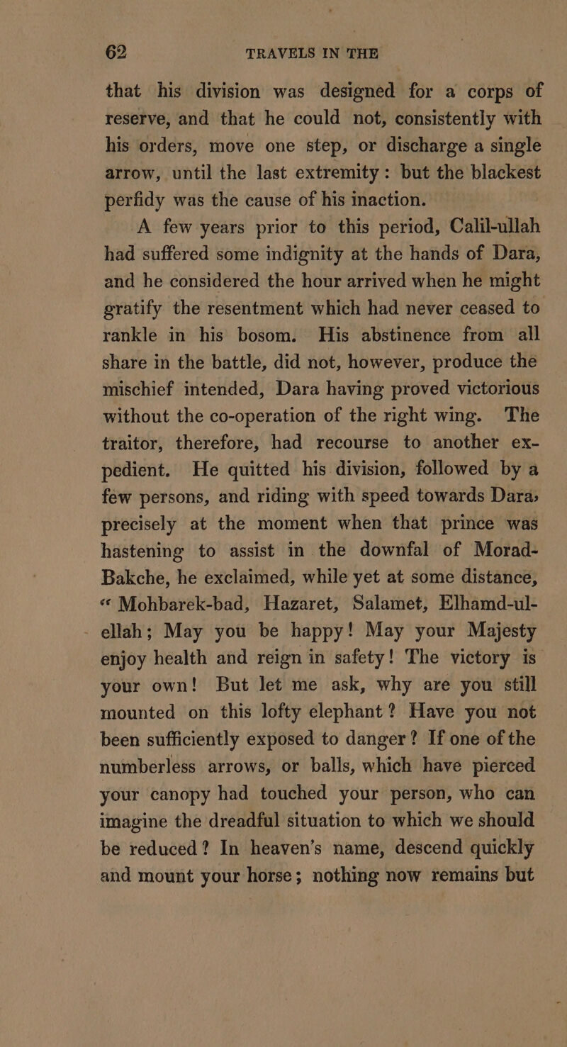 that his division was designed for a corps of reserve, and that he could not, consistently with his orders, move one step, or discharge a single arrow, until the last extremity: but the blackest perfidy was the cause of his inaction. A few years prior to this period, Calil-ullah had suffered some indignity at the hands of Dara, and he considered the hour arrived when he might gratify the resentment which had never ceased to rankle in his bosom. His abstinence from all share in the battle, did not, however, produce the mischief intended, Dara having proved victorious without the co-operation of the right wing. The traitor, therefore, had recourse to another ex- pedient. He quitted his division, followed by a few persons, and riding with speed towards Dara, precisely at the moment when that prince was hastening to assist in the downfal of Morad- Bakche, he exclaimed, while yet at some distance, ‘© Mohbarek-bad, Hazaret, Salamet, Elhamd-ul- - ellah; May you be happy! May your Majesty enjoy health and reign in safety! The victory is your own! But let me ask, why are you still mounted on this lofty elephant? Have you not been sufficiently exposed to danger? If one of the numberless arrows, or balls, which have pierced your canopy had touched your person, who can imagine the dreadful situation to which we should be reduced? In heaven’s name, descend quickly and mount your horse; nothing now remains but