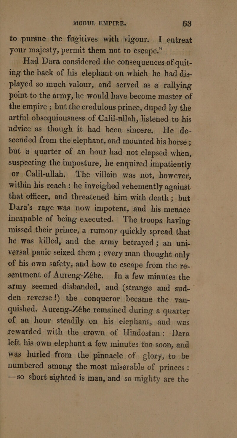 to pursue the fugitives with vigour. I entreat your majesty, permit them not to escape.” Had Dara considered the consequences of quit- ing the back of his elephant on which he had dis- played so much valour, and served as a rallying point to the army, he would have become master of the empire ; but the credulous prince, duped. by the artful obsequiousness of Calil-ullah, listened to his advice as though it had been sincere. He de- scended from the elephant, and mounted his horse ; but a quarter of an hour had not elapsed when, suspecting the imposture, he enquired impatiently or Calil-ullah. The villain was not, however, within his reach : he inveighed vehemently against that officer, and threatened him with death ; but Dara’s rage was now impotent, and his menace incapable of being executed. The troops having missed their prince, a rumour quickly spread that he was killed, and the army betrayed ; an uni- versal panic seized them ; every man thought only of his own safety, and how to escape from the re- sentment of Aureng-Zébe. In a few minutes the army seemed disbanded, and (strange and sud- den reverse!) the conqueror became the van- quished. Aureng-Zébe remained during a quarter of an hour steadily on his elephant, and was rewarded with the crown of Hindostan: Dara left, his own elephant a few minutes too soon, and was hurled from the pinnacle of . glory, to be numbered among the most miserable of princes : —s0 short sighted is man, and so mighty are the