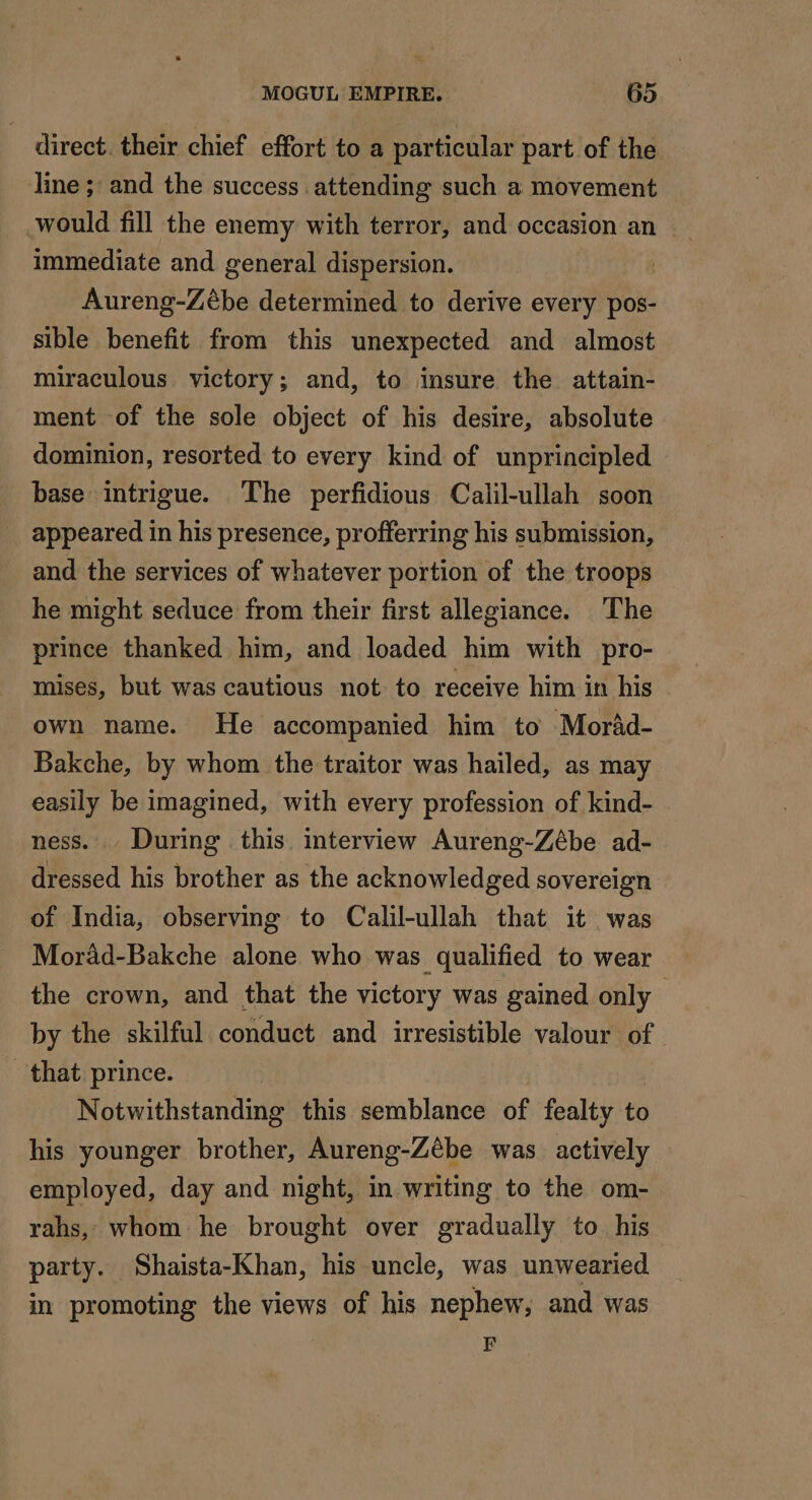 direct their chief effort to a particular part of the line; and the success attending such a movement would fill the enemy with terror, and occasion an _ immediate and general dispersion. Aureng-Zébe determined to derive every pos- sible benefit from this unexpected and almost miraculous victory; and, to insure the attain- ment of the sole object of his desire, absolute dominion, resorted to every kind of unprincipled base intrigue. The perfidious Calil-ullah soon appeared in his presence, profferring his submission, and the services of whatever portion of the troops he might seduce from their first allegiance. The prince thanked him, and loaded him with pro- mises, but was cautious not to receive him in his own name. He accompanied him to Morad- Bakche, by whom the traitor was hailed, as may easily be imagined, with every profession of kind- ness. During this. interview Aureng-Zébe ad- dressed his brother as the acknowledged sovereign of India, observing to Calil-ullah that it was Morad-Bakche alone who was qualified to wear the crown, and that the victory was gained only by the skilful conduct and irresistible valour of that prince. Notwithstanding this semblance of fealty to his younger brother, Aureng-Zébe was actively employed, day and night, in writing to the om- rahs, whom he brought over gradually to his party. Shaista-Khan, his uncle, was unwearied in promoting the views of his nephew, and was F