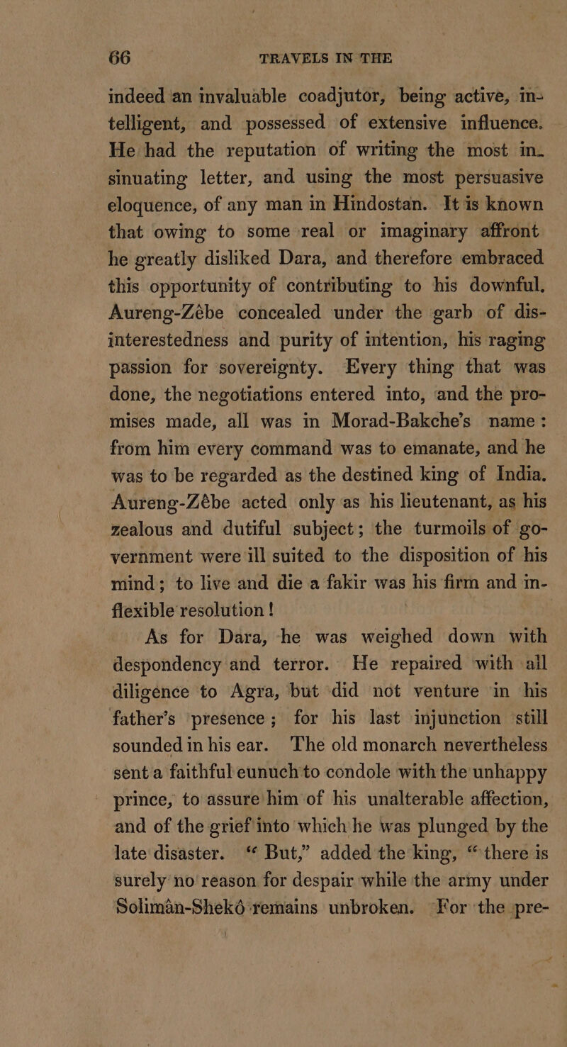 indeed an invaluable coadjutor, being active, in- telligent, and possessed of extensive influence. He had the reputation of writing the most in. sinuating letter, and using the most persuasive eloquence, of any man in Hindostan. It is known that owing to some real or imaginary affront he greatly disliked Dara, and therefore embraced this opportunity of contributing to his downful., Aureng-Zébe concealed under the garb of dis- interestedness and purity of intention, his raging passion for sovereignty. Every thing that was done, the negotiations entered into, and the pro- mises made, all was in Morad-Bakche’s ‘name: from him every command was to emanate, and he was to be regarded as the destined king of India. Aureng-Zébe acted only as his lieutenant, as his zealous and dutiful subject; the turmoils of go- vernment were ill suited to the disposition of his mind; to live and die a fakir was his firm and in- flexible resolution ! | As for Dara, he was weighed down with despondency and terror. He repaired with ail diligence to Agra, but did not venture in his father’s presence; for his last injunction still sounded in his ear. The old monarch nevertheless sent a faithful eunuchto condole with the unhappy _ prince, to assure him of his unalterable affection, and of the grief into which he was plunged by the late disaster. ‘ But,” added the king, there is surely no reason for despair while the army under Soliman-Sheké remains unbroken. For the pre-