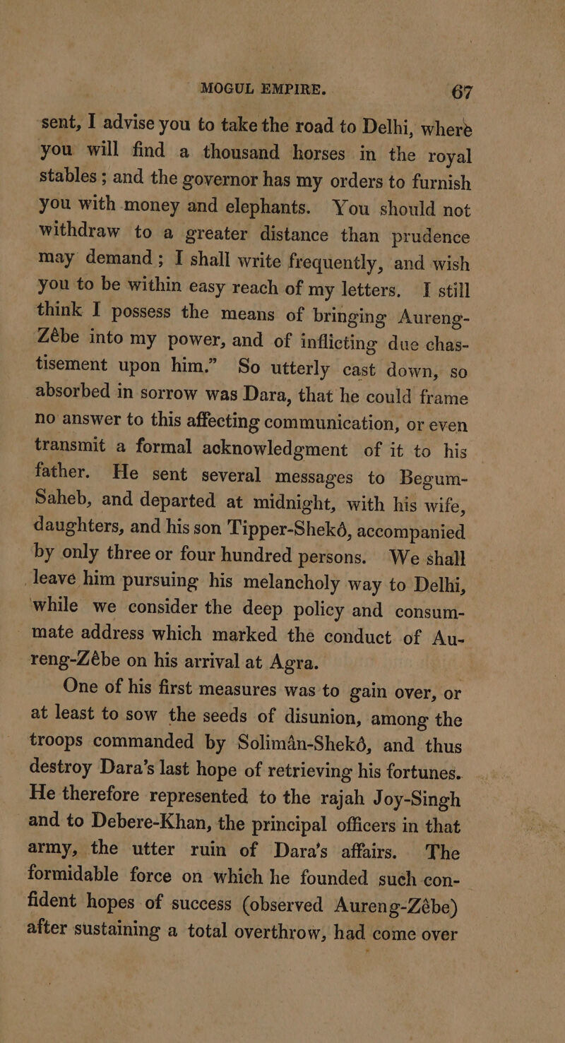 sent, I advise you to take the road to Delhi, where you will find a thousand horses in the royal stables ; and the governor has my orders to furnish you with money and elephants. You should not withdraw to a greater distance than prudence may demand ; I shall write frequently, and wish you to be within easy reach of my letters, I still think I possess the means of bringing Aureng- Zèbe into my power, and of inflicting due chas- tisement upon him.” So utterly cast down, so absorbed in sorrow was Dara, that he could frame no answer to this affecting communication, or even transmit a formal acknowledgment of it to his father. He sent several messages to Begum- Saheb, and departed at midnight, with his wife, daughters, and his son Tipper-Sheké, accompanied by only three or four hundred persons. We shall _leave him pursuing his melancholy way to Delhi, while we consider the deep policy and consum- _ mate address which marked the conduct of Au- reng-Zébe on his arrival at Agra. One of his first measures was to gain over, or at least to sow the seeds of disunion, among the troops commanded by Solimân-Shekô, and thus destroy Dara’s last hope of retrieving his fortunes, He therefore represented to the rajah J oy-Singh and to Debere-Khan, the principal officers in that army, the utter ruin of Dara’s affairs. The formidable force on which he founded such con- fident hopes of success (observed Aureng-Zébe) after sustaining a total overthrow, had come over