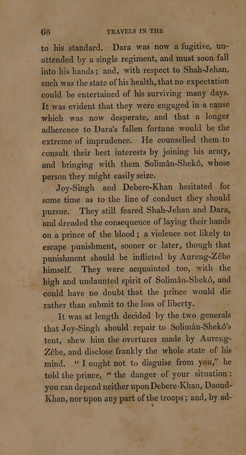 to his standard. Dara was now a fugitive, un- attended by a single regiment, and must soon fall into his hands; and, with respect to Shah-Jehan, such was the state of his health, that no expectation could be entertained of his surviving many days. It was evident that they were engaged in-a cause which was now desperate, and that a longer adherence to Dara’s fallen fortune would be the extreme of imprudence. : He counselled them to consult their best interests by joining his army, and bringing with them Soliman-Shekdé, whose person they might easily seize. Joy-Singh and Debere-Khan hesitated for some time as to the line of conduct they should pursue. They still feared Shah-Jehan and Dara, | and dreaded the consequence of laying their hands © on a prince of the blood; a violence not likely to escape punishment, sooner or later, though that punishment should be inflicted by Aureng-Zebe himself. They were acquainted too, with the high and undaunted spirit of Solimän-Shekô, and could have no doubt that the prince would die rather than submit to the loss of liberty. It was at length decided by the two generals that Joy-Singh should repair to Soliman-Sheko’s tent, shew him the overtures made by Aureng- Zebe, and disclose frankly the whole state of his mind. “I ought not to disguise from you,” he told the prince, “ the danger of your situation : you can depend neither upon Debere-Khan, Daoud- Khan, nor upon any part of the troops; and, by ad-