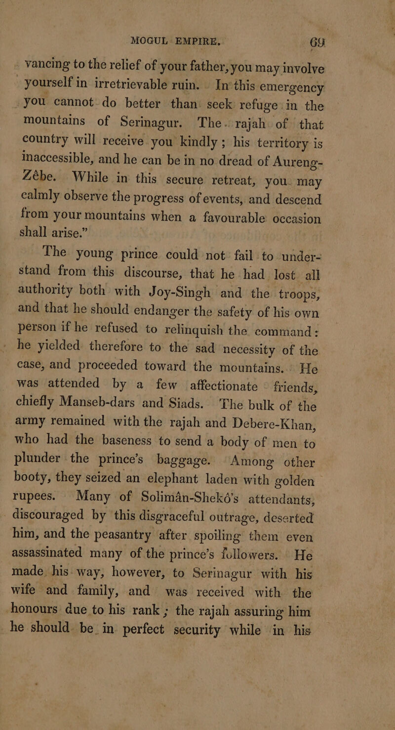 - vancing to the relief of your father, you may involve | yourself in irretrievable ruin. In’this emergency -you cannot do better than: seek: rofuge : m the mountains of Serinagur. The. rajah of that country will receive you kindly ; his territory is inaccessible, and he can be in no dread of Aureng- Zèbe. While in this secure retreat, you. may calmly observe the progress of events, and descend from pus FAR when a favourable occasion shall arise.” The young prince could not fail to under- stand from this discourse, that he had lost all authority both with Joy-Singh and the troops, and that he should endanger the safety of his own person if he refused to relinquish the command: he yielded therefore to the sad necessity of the case, and proceeded toward the mountains... He was attended by a few affectionate friends, chiefly Manseb-dars and Siads. The bulk of the army remained with the rajah and Debere- Khan, who had the baseness to send a body of men to plunder the princes baggage. Among other booty, they seized an elephant laden with golden rupees. Many of Solimân-Shekés attendants, _ discouraged by this disgraceful outrage, deserted him, and the peasantry after spoiling them even assassinated many of the prince’s followers. He made, his way, however, to Serinagur with his wife and family, and was received with the honours due to his rank ; the rajah assuring him he should. be in portal security while in his