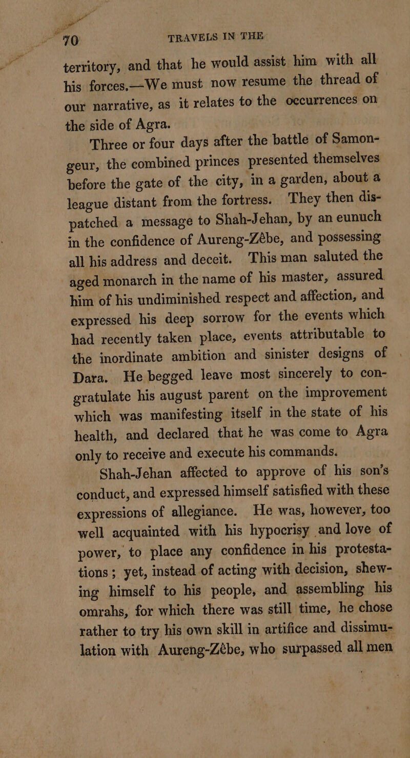 a “70 TRAVELS IN THE territory, and that he would assist him with all his forces.—We must now resume the thread of our narrative, as it relates to the occurrences on the side of Agra. Three or four days after the battle of Samon- geur, the combined princes presented themselves before the gate of the city, ‘in a garden, about a league distant from the fortress. They then dis- patched a message to Shah-Jehan, by an eunuch in the confidence of Aureng-Zébe, and possessing all his address and deceit. This man saluted the aged monarch in the name of his master, assured. him of his undiminished respect and affection, and expressed his deep sorrow for the events which had recently taken place, events attributable to the inordinate ambition and sinister designs of | Dara. He begged leave most sincerely to con- gratulate his august parent on the improvement which was manifesting itself in the state of his health, and declared that he was come to Agra only to receive and execute his commands. Shah-Jehan affected to approve of his son’s conduct, and expressed himself satisfied with these expressions of allegiance. He was, however, too well acquainted with his hypocrisy and love of power, to place any confidence in his protesta- tions ; yet, instead of acting with decision, shew- ing himself to his people, and assembling his omrahs, for which there was still time, he chose rather to try his own skill in artifice and dissimu- lation with Aureng-Zèbe, who surpassed all men