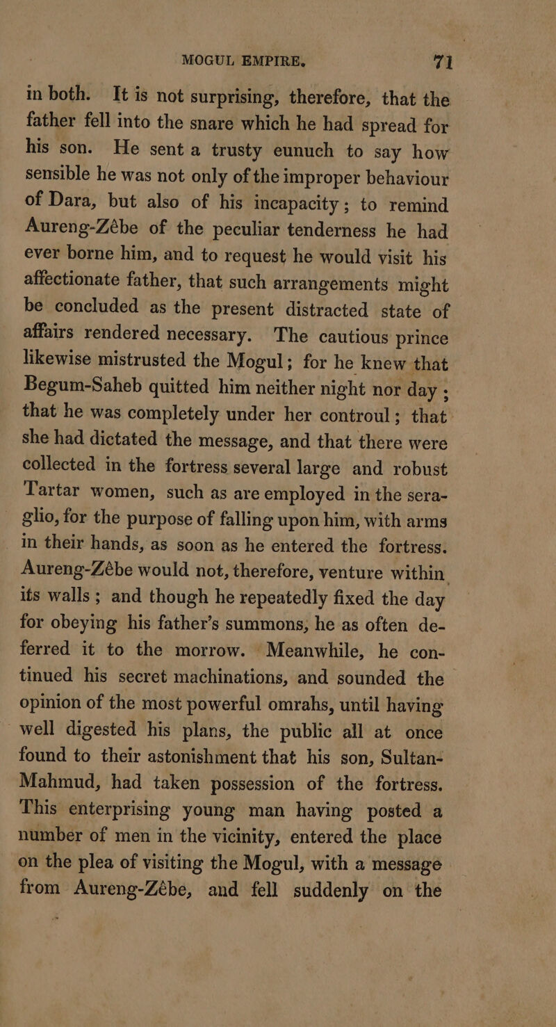in both. It is not surprising, therefore, that the father fell into the snare which he had spread for his son. He sent a trusty eunuch to say how sensible he was not only of the improper behaviour of Dara, but also of his incapacity; to remind Aureng-Zébe of the peculiar tenderness he had ever borne him, and to request he would visit his affectionate father, that such arrangements might be concluded as the present distracted state of affairs rendered necessary. The cautious prince likewise mistrusted the Mogul; for he knew that Begum-Saheb quitted him neither night nor day : that he was completely under her controul : that she had dictated the message, and that there were collected in the fortress several large and robust Tartar women, such as are employed in the sera- _ &amp;lio, for the purpose of falling upon him, with arms in their hands, as soon as he entered the fortress. Aureng-Zébe would not, therefore, venture within its walls ; and though he repeatedly fixed the day for obeying his father’s summons, he as often de- ferred it to the morrow. Meanwhile, he con- tinued his secret machinations, and sounded the opinion of the most powerful omrahs, until having well digested his plans, the public all at once found to their astonishment that his son, Sultan- Mahmud, had taken possession of the fortress. This enterprising young man having posted a number of men in the vicinity, entered the place on the plea of visiting the Mogul, with a message from Aureng-Zébe, and fell suddenly on the