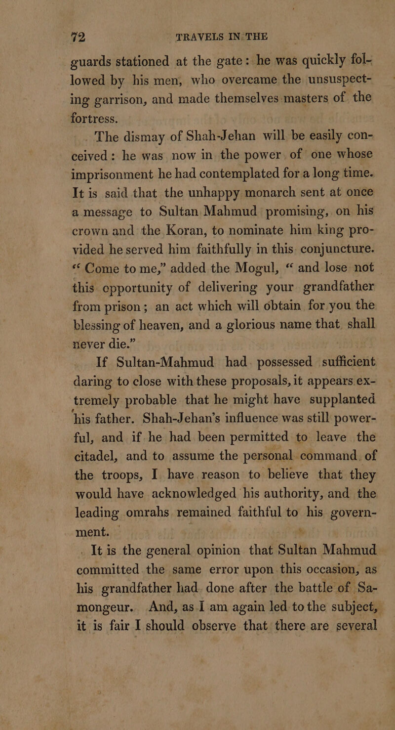 guards stationed at the gate: he was quickly fol- lowed by his men, who overcame the unsuspect- ing garrison, and made themselves masters of the fortress. . The dismay of Shah-J db will be easily con- ceived: he was now in the power of one whose imprisonment he had contemplated for a long time. It is said that the unhappy monarch sent at once a message to Sultan Mahmud promising, on his crown and the Koran, to nominate him king pro- vided he served him faithfully in this. conjuncture. ‘ Come to me,” added the Mogul, “ and lose not this opportunity of delivering your grandfather from prison; an act which will obtain for you the blessing of heaven, and a glorious name that shall never die.” If Sultan-Mahmud had. possessed _ sufficient daring to close with these proposals, it appears ex- tremely probable that he might have supplanted ‘his father. Shah-Jehan’s influence was still power- ful, and if he had been permitted to leave the citadel, and to assume the personal command. of the troops, I have reason to believe that they would have acknowledged his authority, and the leading omrahs remained faithful to his govern- ment. ; . It is the general opinion that Sultin Mahmud committed the same error upon this occasion, as his grandfather had. done after the battle of Sa- mongeur. And, as.I am again led to the subject, it is fair I should observe that there are several