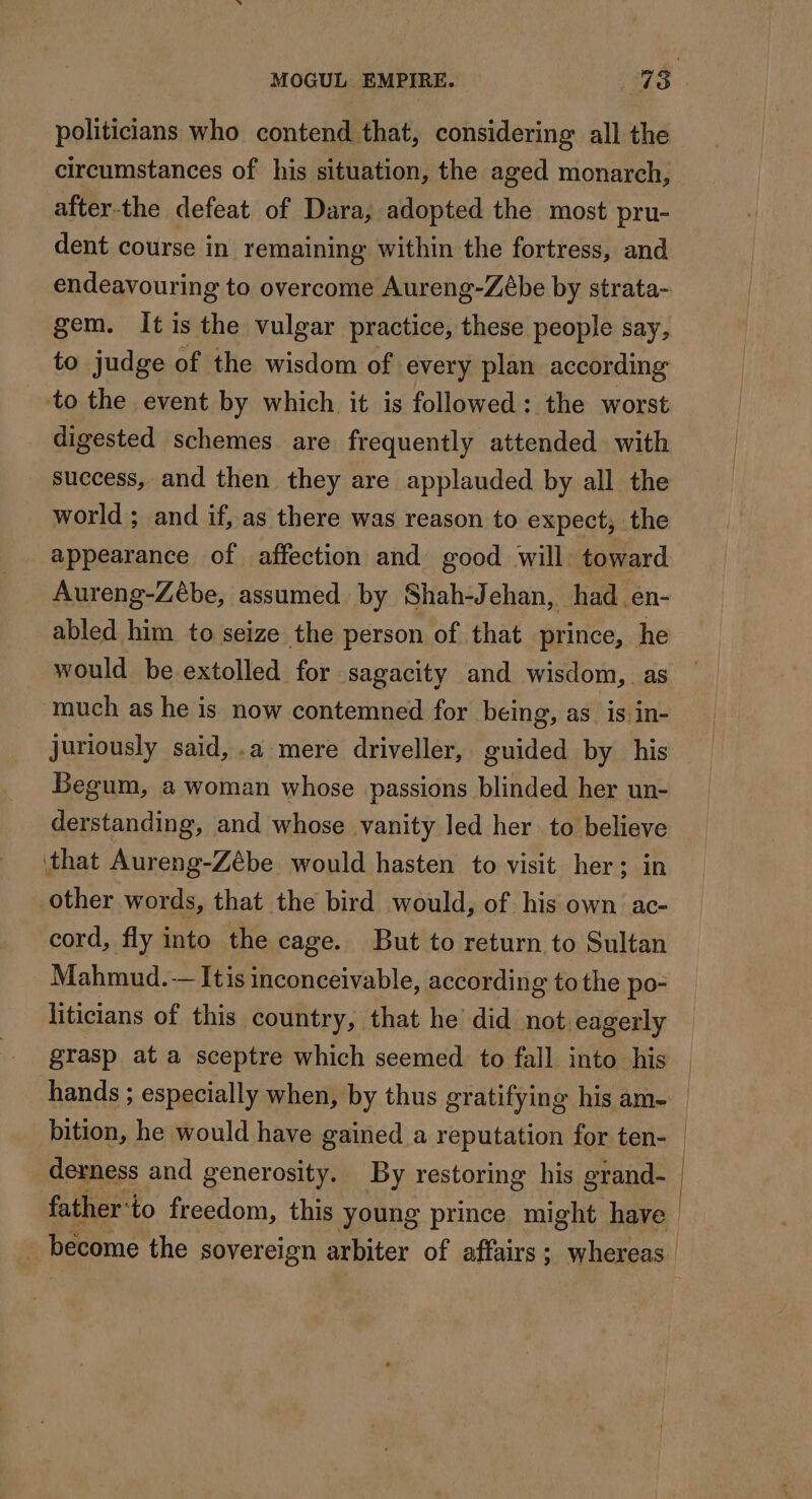 politicians who contend that, considering all the circumstances of his situation, the aged monarch, after-the defeat of Dara, adopted the most pru- dent course in remaining within the fortress, and endeavouring to overcome Aureng-Zébe by strata- gem. It is the vulgar practice, these people say, to judge of the wisdom of every plan according to the event by which it is followed: the worst digested schemes are frequently attended with success, and then they are applauded by all the world ; and if, as there was reason to expect; the appearance of affection and good will toward Aureng-Zébe, assumed by Shah-Jehan, had en- abled him to seize the person of that prince, he would be extolled for sagacity and wisdom, as much as he is now contemned for being, as is:in- Begum, a woman whose passions blinded her un- derstanding, and whose vanity led her to believe that Aureng-Zébe would hasten to visit her: in other words, that the bird would, of his own ac- cord, fly into the cage. But to return to Sultan Mahmud. -— Itis inconceivable, according to the po- liticians of this country, that he did not eagerly grasp at a sceptre which seemed to fall into his hands ; especially when, by thus gratifying his am- bition, he would have gained a reputation for ten- derness and generosity. By restoring his grand-