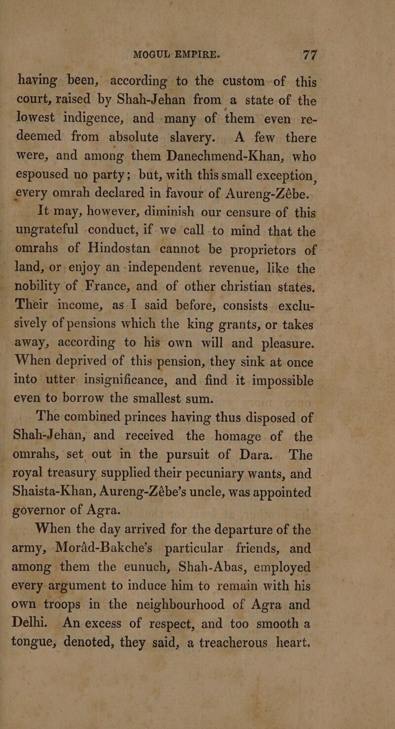 having been, according to the custom of this _ court, raised by Shah-Jehan from a state of the lowest indigence, and -many of them even re- deemed from absolute. slavery. A few there were, and among them Danechmend-Khan, who espoused no party; but, with this small exception, every omrah declared in favour of Aureng-Zébe.. It may, however, diminish our censure of this ungrateful conduct, if we call to mind -that the omrahs of Hindostan cannot be proprietors of land, or. enjoy an independent revenue, like the | nobility of France, and of other christian states. Their income, as I said before, consists. exclu- sively of pensions which the king grants, or takes away, according to his own will and pleasure. _ When deprived of this pension, they sink at once into utter insignificance, and find it impossible even to borrow the smallest sum. The combined princes having thus disposed of Shah-Jehan, and received the homage of the omrahs, set out in the pursuit of Dara.. The royal treasury supplied their pecuniary wants, and | Shaista-Khan, Aureng-Zébe’s uncle, was appointed governor of Agra. When the day arrived for the departure of the army, Morad-Bakche’s particular friends, and among them the eunuch, Shah-Abas, employed — every argument to induce him to remain with his own troops in the neighbourhood of Agra and Delhi. An excess of respect, and too smooth a tongue, denoted, they said, a treacherous heart.