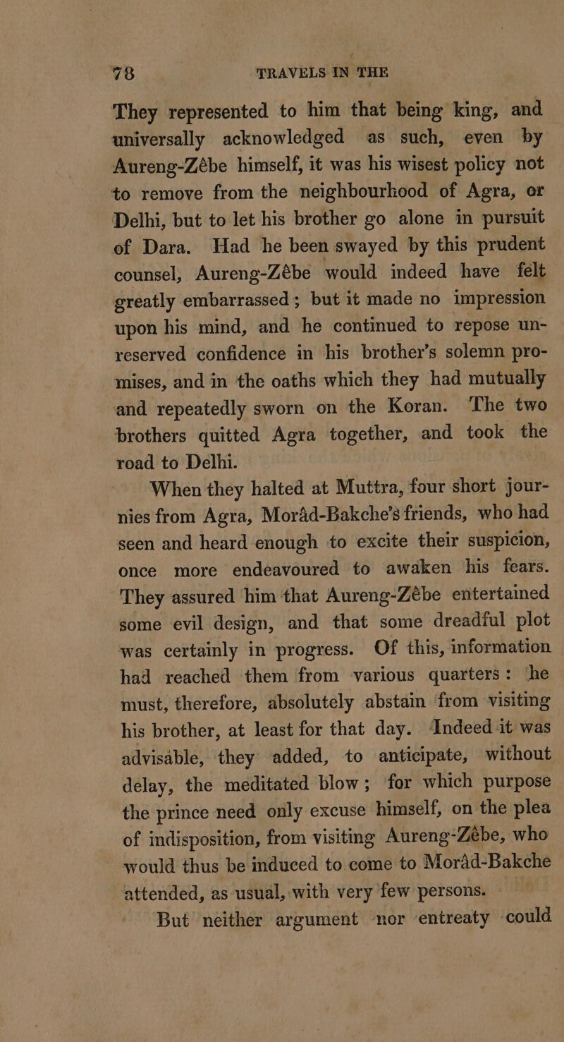 They represented to him that being king, and universally acknowledged as such, even by Aureng-Zébe himself, it was his wisest policy not to remove from the neighbourkood of Agra, or Delhi, but to let his brother go alone in pursuit of Dara. Had he been swayed by this prudent counsel, Aureng-Zébe would indeed have felt greatly embarrassed ; but it made no impression upon his mind, and he continued to repose un- reserved confidence in his brother’s solemn pro- mises, and in the oaths which they had mutually and repeatedly sworn on the Koran. The two brothers quitted Agra together, and took the road to Delhi. When they halted at Muttra, four short jour- nies from Agra, Moräd-Bakche’s friends, who had seen and heard enough to excite their suspicion, once more endeavoured to awaken his fears. They assured him that Aureng-Ze€be entertained some evil design, and that some dreadful plot was certainly in progress. Of this, information had reached them from various quarters: ‘he must, therefore, absolutely abstain from visiting his brother, at least for that day. ‘Indeed it was advisable, they added, to anticipate, without delay, the meditated blow; for which purpose the prince need only excuse himself, on the plea of indisposition, from visiting Aureng- “Zèbe, who would thus be induced to come to Morad-Bakche attended, as usual, with very few persons. But neither argument nor entreaty could