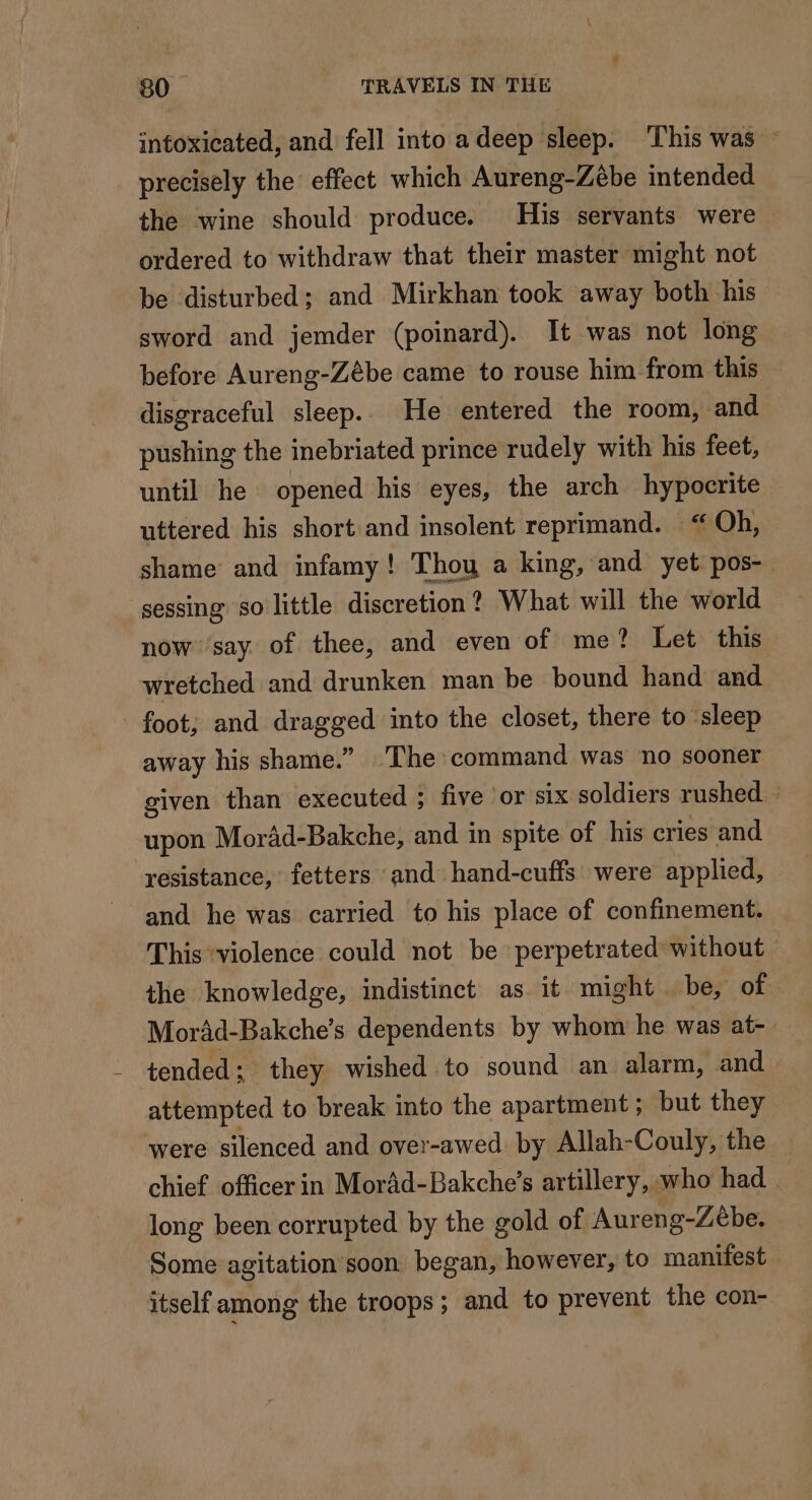 intoxicated, and fell into a deep sleep. This was ~ precisely the effect which Aureng-Zébe intended the wine should produce. His servants were — ordered to withdraw that their master might not be disturbed; and Mirkhan took away both his sword and jemder (poinard). It was not long before Aureng-Zébe came to rouse him from this disgraceful sleep. He entered the room, and pushing the inebriated prince rudely with his feet, until he opened his eyes, the arch hypocrite uttered his short and insolent reprimand. “ Oh, shame and infamy! Thou a king, and yet pos- sessing so little discretion? What will the world now ‘say of thee, and even of me? Let this wretched and drunken man be bound hand and - foot; and dragged into the closet, there to sleep away his shame.” The command was no sooner given than executed ; five or six soldiers rushed. : upon Morad-Bakche, and in spite of his cries and resistance, fetters and hand-cuffs were applied, and he was carried to his place of confinement. This ‘violence could not be perpetrated without the knowledge, indistinct as it might be, of Morad-Bakche’s dependents by whom he was at-. tended; they wished to sound an alarm, and attempted to break into the apartment; but they were silenced and over-awed by Allah-Couly, the _ chief officer in Moräd-Bakche’s artillery, who had . long been corrupted by the gold of Aureng-Zebe. Some agitation soon began, however, to manifest itself among the troops; and to prevent the con-
