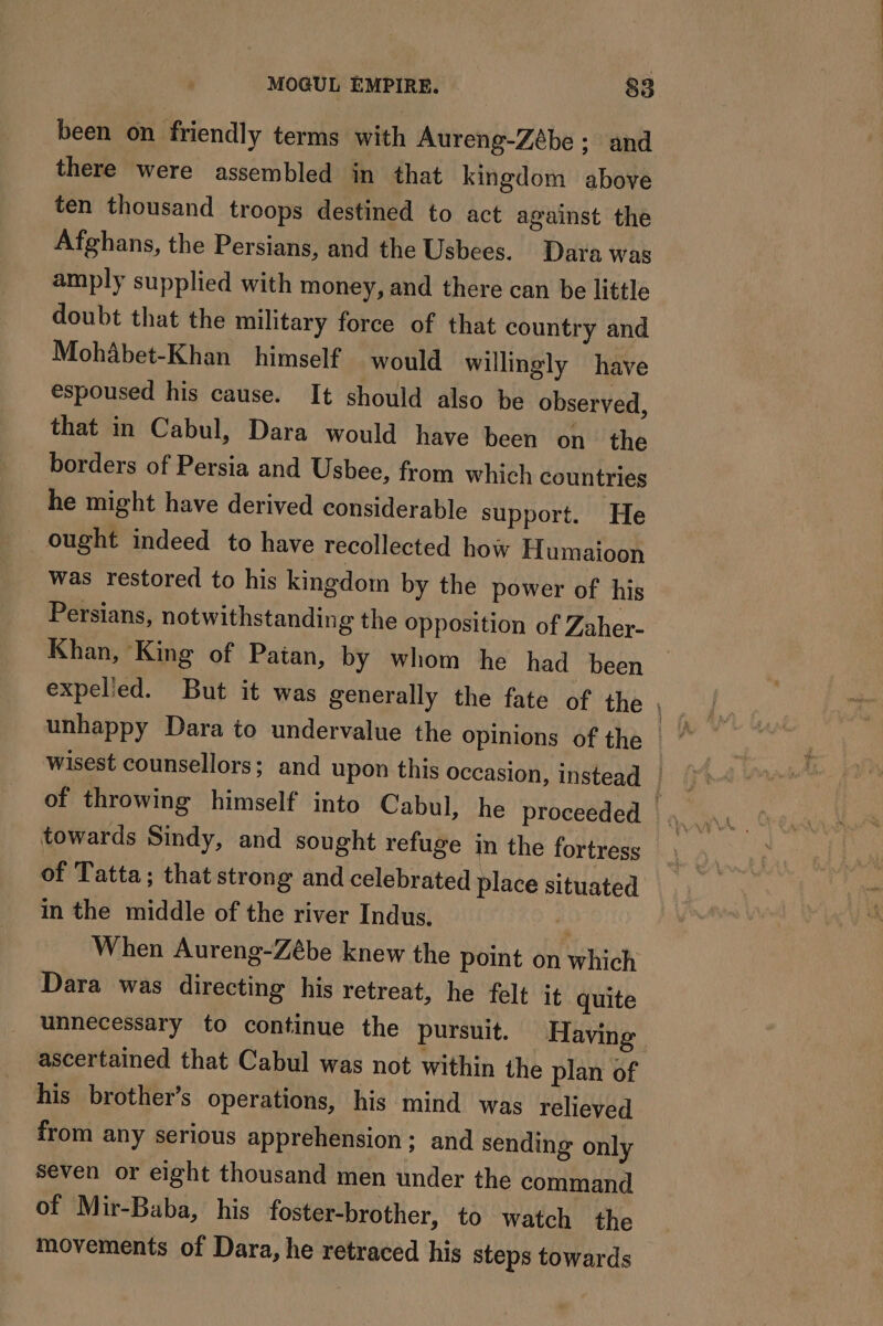 been on friendly terms with Aureng-Zébe : and there were assembled in that kingdom above ten thousand troops destined to act against the Afghans, the Persians, and the Usbees. Dara was amply supplied with money, and there can be little doubt that the military force of that country and Mohabet-Khan himself would willingly have espoused his cause. It should also be observed, that in Cabul, Dara would have been on the borders of Persia and Usbee, from which countries he might have derived considerable support. He ought indeed to have recollected how Humaioon was restored to his kingdom by the power of his Persians, notwithstanding the opposition of Zaher- Khan, King of Patan, by whom he had been towards Sindy, and sought refuge in the fortress of Tatta; that strong and celebrated place situated in the middle of the river Indus. - When Aureng-Zébe knew the point on which Dara was directing his retreat, he felt it quite unnecessary to continue the pursuit. Having ascertained that Cabul was not within the plan of his brother’s operations, his mind was relieved from any serious apprehension; and sending only seven or eight thousand men under the command of Mir-Baba, his foster-brother, to watch the movements of Dara, he retraced his steps towards