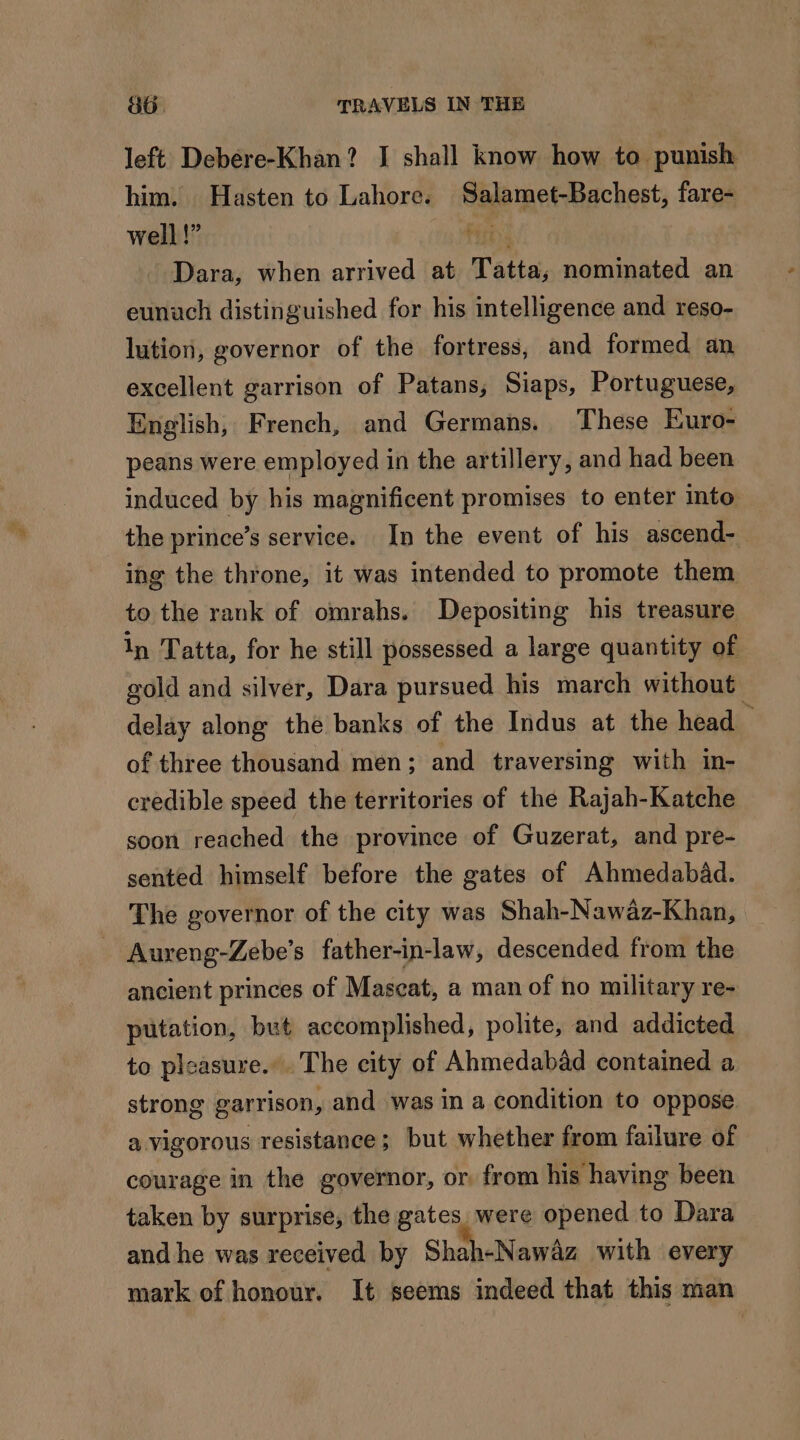 left Debére-Khan? I shall know how to punish him. Hasten to Lahore. Salamet-Bachest, fare- well!” Fins Dara, when arrived at Tatta; nominated an eunuch distinguished for his intelligence and reso- lution, governor of the fortress, and formed an excellent garrison of Patans, Siaps, Portuguese, English, French, and Germans. These Euro- peans were employed in the artillery, and had been induced by his magnificent promises to enter into the prince’s service. In the event of his ascend- ing the throne, it was intended to promote them to the rank of omrahs. Depositing his treasure in Tatta, for he still possessed a large quantity of gold and silver, Dara pursued his march without delay along the banks of the Indus at the head of three thousand men; and traversing with in- credible speed the territories of the Rajah-Katche soon reached the province of Guzerat, and pre- sented himself before the gates of Ahmedabad. The governor of the city was Shah-Nawaz-Khan, Aureng-Zebe’s father-in-law, descended from the ancient princes of Mascat, a man of no military re- putation, but accomplished, polite, and addicted to pleasure... The city of Ahmedabad contained a strong garrison, and was in a condition to oppose a vigorous resistance; but whether from failure of courage in the governor, or from his having been taken by surprise, the gates were opened to Dara and he was received by Shah-Nawâz with every mark of honour. It seems indeed that this man