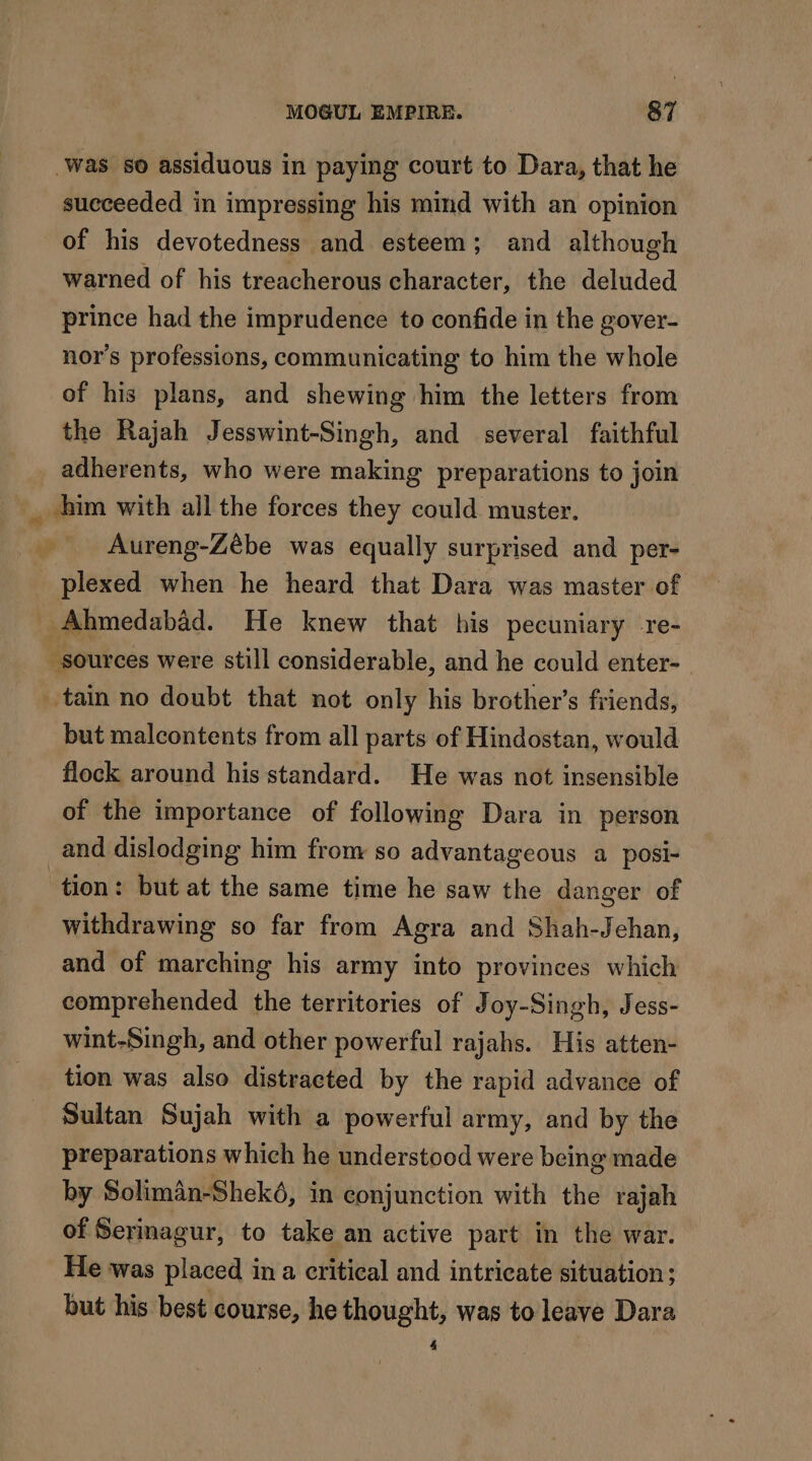 Was so assiduous in paying court to Dara, that he succeeded in impressing his mind with an opinion of his devotedness and esteem; and although warned of his treacherous character, the deluded prince had the imprudence to confide in the gover- nor’s professions, communicating to him the whole of his plans, and shewing him the letters from the Rajah Jesswint-Singh, and several faithful adherents, who were making preparations to join _ him with all the forces they could muster, Aureng-Zébe was equally surprised and per- plexed when he heard that Dara was master of Ahmedabad. He knew that his pecuniary re- sources were still considerable, and he could enter- tain no doubt that not only his brother’s friends, but malcontents from all parts of Hindostan, would flock around his standard. He was not insensible of the importance of following Dara in person and dislodging him from so advantageous a posi- tion: but at the same time he saw the danger of withdrawing so far from Agra and Shah-Jehan, and of marching his army into provinces which comprehended the territories of Joy-Singh, Jess- wint-Singh, and other powerful rajahs. His atten- tion was also distracted by the rapid advance of Sultan Sujah with a powerful army, and by the preparations which he understood were being made by Solimân-Shekô, in conjunction with the rajah of Serinagur, to take an active part in the war. He was placed in a critical and intricate situation; but his best course, he thought, was to leave Dara 4