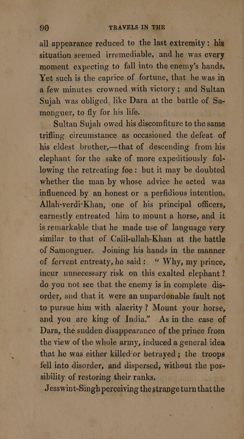 all appearance reduced to the last extremity : his situation seemed irremediable, and he was every moment expecting to fall into the enemy’s hands. Yet such is the caprice of fortune, that he was in a few minutes crowned with victory; and Sultan Sujah was obliged. like Dara at the battle of Sa- monguer, to fly for his life. Sultan Sujah owed his discomfiture to the same trifling circumstance as occasioned the defeat of his eldest brother,—that of descending from his elephant for the sake of more expeditiously fol- lowing the retreating foe: but it may be doubted whether the man by whose advice he acted was influenced by an honest or a perfidious intention. Allah-verdi-Khan, one of his principal officers, earnestly entreated him to mount a horse, and it is remarkable that he made use of language very similar to that of Calil-ullah-Khan at the battle of Samonguer. Joining his hands in the manner of fervent entreaty, he said: ‘ Why, my prince, incur unnecessary risk on this exalted elephant? do you not see that the enemy is in complete dis- order, and that it were an unpardonable fault not to pursue him with alacrity ? Mount your horse, and you are king of India.” As in the case of Dara, the sudden disappearance of the prince from the view of the whole army, induced a general idea that he was either killed‘ or betrayed; the troops fell into disorder, and dispersed, without the ned sibility of restoring their ranks, Jesswint-Singh perceiving the strange tan that bie