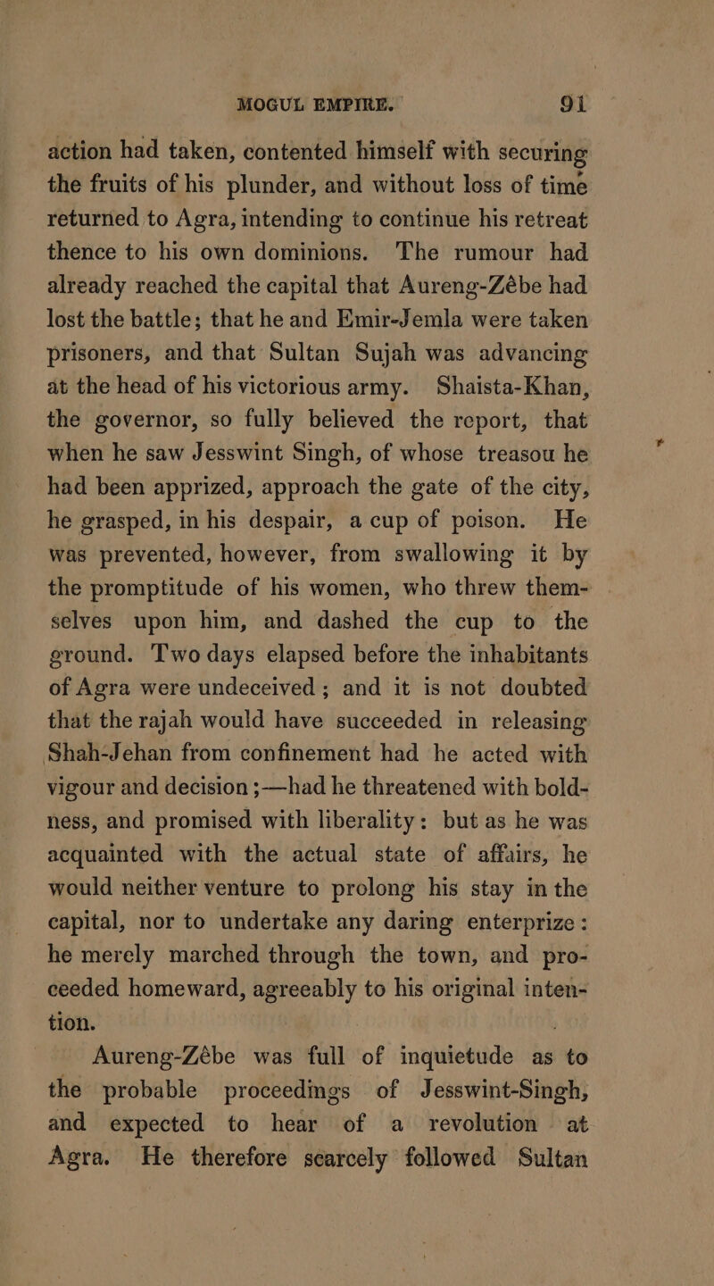 action had taken, contented himself with securing the fruits of his plunder, and without loss of time returned to Agra, intending to continue his retreat thence to his own dominions. The rumour had already reached the capital that Aureng-Zébe had lost the battle; that he and Emir-Jemla were taken prisoners, and that Sultan Sujah was advancing at the head of his victorious army. Shaista-Khan, the governor, so fully believed the report, that when he saw Jesswint Singh, of whose treasou he had been apprized, approach the gate of the city, he grasped, in his despair, a cup of poison. He was prevented, however, from swallowing it by the promptitude of his women, who threw them- selves upon him, and dashed the cup to the ground. Two days elapsed before the inhabitants of Agra were undeceived ; and it is not doubted that the rajah would have succeeded in releasing Shah-Jehan from confinement had he acted with vigour and decision ;—had he threatened with bold- ness, and promised with liberality: but as he was acquainted with the actual state of affairs, he would neither venture to prolong his stay in the capital, nor to undertake any daring enterprize : he merely marched through the town, and pro- ceeded homeward, agreeably to his original inten- tion. | Aureng-Zèbe was full of inquietude as to the probable proceedings of Jesswint-Singh, and expected to hear of a revolution at Agra. He therefore scarcely followed Sultan