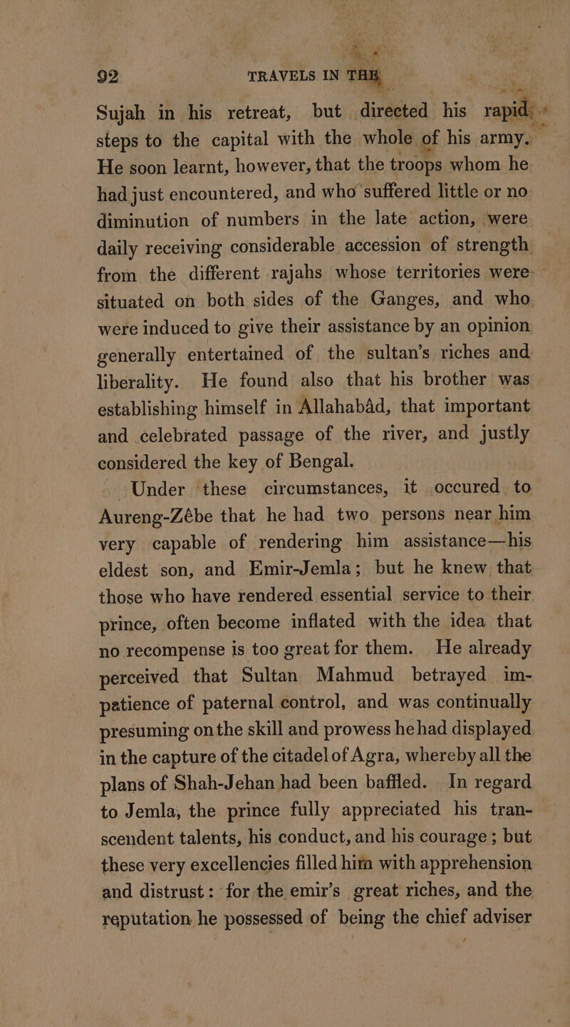 Le #° 92 TRAVELS IN TAR Sujah in his retreat, but directed his rapid steps to the capital with the whole of his army. He soon learnt, however, that the troops whom he had just encountered, and who suffered little or no diminution of numbers in the late action, were daily receiving considerable accession of strength from the different rajahs whose territories were: — situated on both sides of the Ganges, and who. were induced to give their assistance by an opinion generally entertained of the sultan’s riches and liberality. He found also that his brother was establishing himself in Allahabad, that important and celebrated passage of the river, and justly considered the key of Bengal. Under these circumstances, it occured. to Aureng-Zébe that he had two persons near him very capable of rendering him assistance—his eldest son, and Emir-Jemla; but he knew that those who have rendered essential service to their prince, often become inflated with the idea that no recompense is too great for them. He already perceived that Sultan Mahmud betrayed im- patience of paternal control, and was continually presuming onthe skill and prowess he had displayed in the capture of the citadel of Agra, whereby all the plans of Shah-Jehan had been baffled. In regard to Jemla, the prince fully appreciated his tran- scendent talents, his conduct, and his courage ; but these very excellencies filled hira with apprehension and distrust: for the emir’s great riches, and the reputation he possessed of being the chief adviser