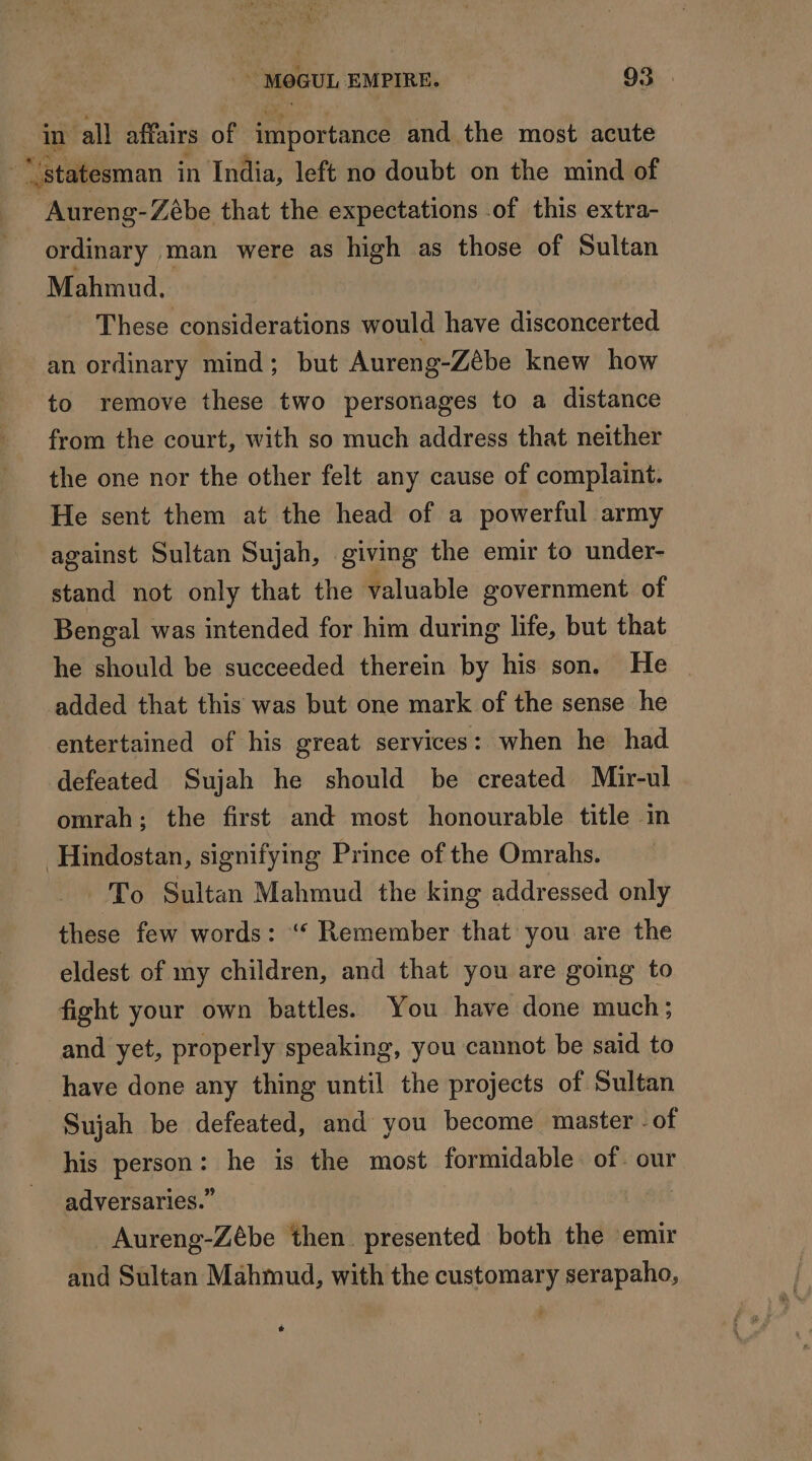 in all affairs of importance and the most acute statesman in India, left no doubt on the mind of Aureng-Zébe that the expectations of this extra- ordinary man were as high as those of Sultan Mahmud. These considerations would have disconcerted an ordinary mind; but Aureng-Zébe knew how to remove these two personages to a distance from the court, with so much address that neither the one nor the other felt any cause of complaint. He sent them at the head of a powerful army against Sultan Sujah, giving the emir to under- stand not only that the valuable government of Bengal was intended for him during life, but that he should be succeeded therein by his son. He added that this was but one mark of the sense he entertained of his great services: when he had defeated Sujah he should be created Mir-ul omrah; the first and most honourable title in Hindostan, signifying Prince of the Omrahs. To Sultan Mahmud the king addressed only these few words: “ Remember that you are the eldest of my children, and that you are going to fight your own battles. You have done much; and yet, properly speaking, you cannot be said to have done any thing until the projects of Sultan Sujah be defeated, and you become master - of his person: he is the most formidable. of. our adversaries.” Aureng-Zébe then presented both the emir and Sultan Mahmud, with the customary serapaho, é