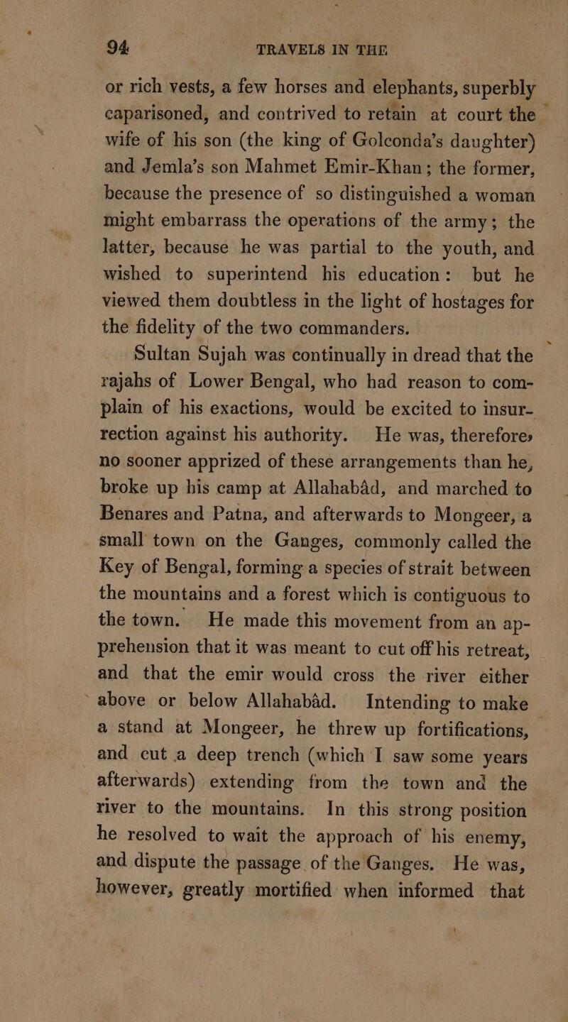 or rich vests, a few horses and elephants, superbly caparisoned, and contrived to retain at court the wife of his son (the king of Golconda’s daughter) and Jemla’s son Mahmet Emir-Khan; the former, because the presence of so distinguished a woman might embarrass the operations of the army; the latter, because he was partial to the youth, and wished to superintend his education: but he viewed them doubtless in the light of hostages for the fidelity of the two commanders. : Sultan Sujah was continually in dread that the rajahs of Lower Bengal, who had reason to com- plain of his exactions, would be excited to insur- rection against his authority. He was, therefores no sooner apprized of these arrangements than he, broke up his camp at Allahabad, and marched to Benares and Patna, and afterwards to Mongeer, a small town on the Ganges, commonly called the Key of Bengal, forming a species of strait between the mountains and a forest which is contiguous to the town. He made this movement from an ap- prehension that it was meant to cut off his retreat, and that the emir would cross the river either above or below Allahabad. Intending to make a stand at Mongeer, he threw up fortifications, and cut a deep trench (which I saw some years afterwards) extending from the town and the river to the mountains. In this strong position he resolved to wait the approach of his enemy, and dispute the passage of the Ganges. He was, however, greatly mortified when informed that 4