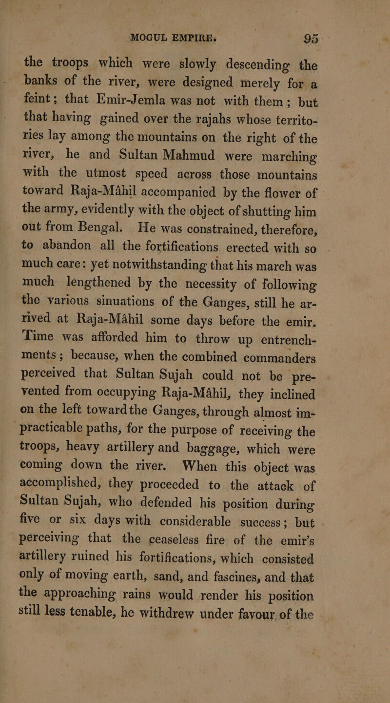 the troops which were slowly descending the banks of the river, were designed merely for a feint; that Emir-Jemla was not with them; but that having gained over the rajahs whose territo- ries lay among the mountains on the right of the river, he and Sultan Mahmud were marching with the utmost speed across those mountains toward Raja-Mahil accompanied by the flower of | the army, evidently with the object of shutting him out from Bengal. He was constrained, therefore, to abandon all the fortifications erected with so much care: yet notwithstanding that his march was much lengthened by the necessity of following the various sinuations of the Ganges, still he ar- rived at Raja-Mähil some days before the emir. Time was afforded him to throw up entrench- ments; because, when the combined commanders perceived that Sultan Sujah could not be pre- vented from occupying Raja-MAbhil, they inclined on the left toward the Ganges, through almost im- ‘practicable paths, for the purpose of receiving the troops, heavy artillery and baggage, which were coming down the river. When this object was accomplished, they proceeded to the attack of Sultan Sujah, who defended his position during five or six days with considerable success; but . perceiving that the ceaseless fire of the emir’s artillery ruined his fortifications, which consisted only of moving earth, sand, and fascines, and that the approaching rains would render his position still less tenable, he jé ia under favour of the