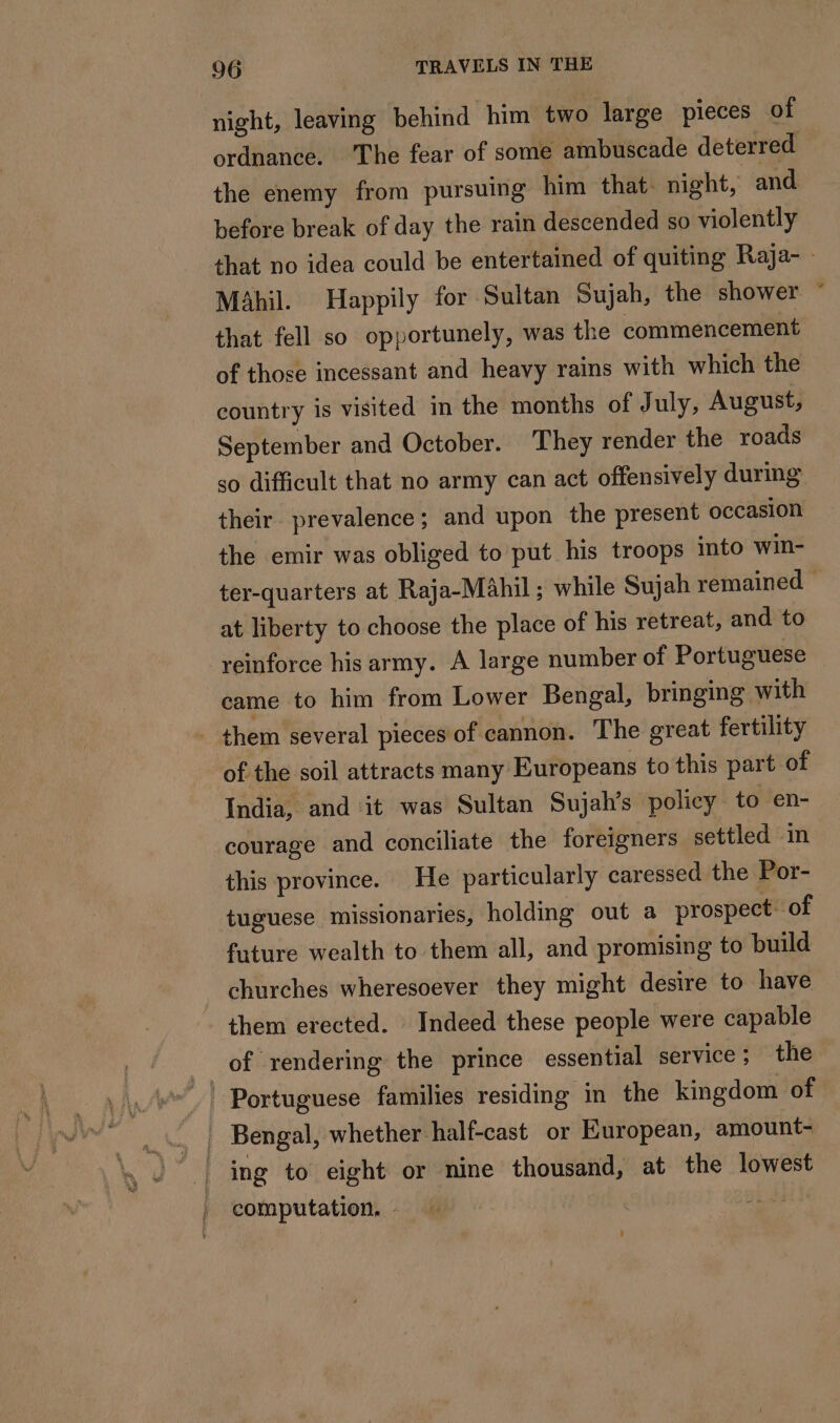 night, leaving behind him two large pieces of ordnance. The fear of some ambuscade deterred the enemy from pursuing him that night, and before break of day the rain descended so violently that no idea could be entertained of quiting Raja- Mähil. Happily for Sultan Sujah, the shower © that fell so opportunely, was the commencement of those incessant and heavy rains with which the country is visited in the months of July, August, September and October. They render the roads so difficult that no army can act offensively during their prevalence; and upon the present occasion the emir was obliged to put his troops into win- ter-quarters at Raja-Mahil ; while Sujah remained at liberty to choose the place of his retreat, and to reinforce his army. A large number of Portuguese came to him from Lower Bengal, bringing with . them several pieces of cannon. The great fertility of the soil attracts many Europeans to this part of India, and it was Sultan Sujah’s policy to en- courage and conciliate the foreigners settled in this province. He particularly caressed the Por- tuguese missionaries, holding out a prospect: of future wealth to them all, and promising to build churches wheresoever they might desire to have them erected. Indeed these people were capable _of rendering’ the prince essential service; the | Bengal, whether half-cast or European, amount- | ing to eight or nine thousand, at the lowest computation.