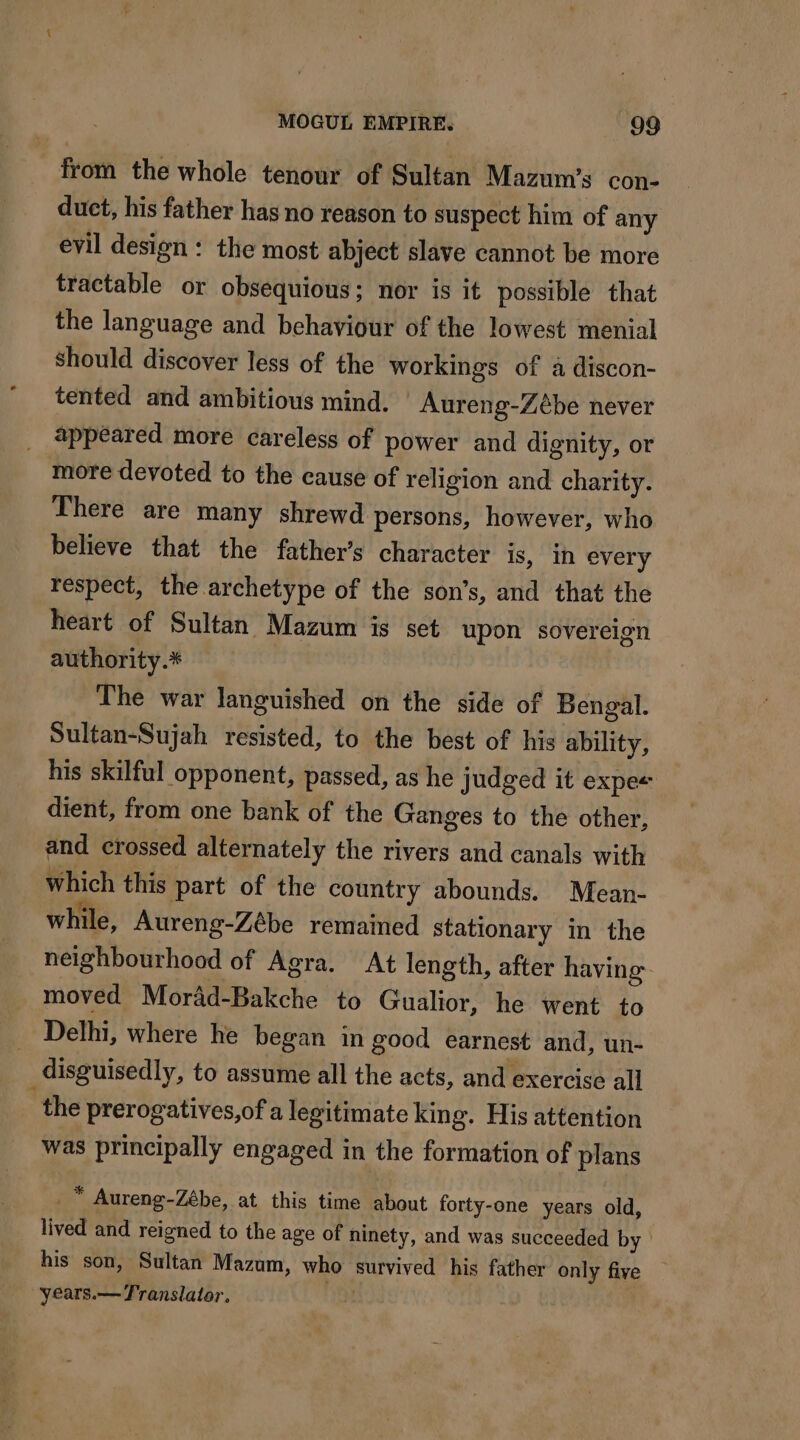 from the whole tenour of Sultan Mazum’s con- duct, his father has no reason to suspect him of any evil design : the most abject slave cannot be more tractable or obsequious; nor is it possible that the language and behaviour of the lowest menial should discover less of the workings of a discon- tented and ambitious mind. Aureng-Zébe never appeared more careless of power and dignity, or more devoted to the cause of religion and charity. There are many shrewd persons, however, who believe that the father’s character is, in every respect, the archetype of the son’s, and that the heart of Sultan Mazum is set upon sovereign authority.* The war languished on the side of Bengal. Sultan-Sujah resisted, to the best of his ability, his skilful opponent, passed, as he judged it expe dient, from one bank of the Ganges to the other, and crossed alternately the rivers and canals with which this part of the country abounds. Mean- while, Aureng-Zébe remained stationary in the neighbourhood of Agra. At length, after having moved Morad-Bakche to Gualior, he went to Delhi, where he began in good earnest and, un- disguisedly, to assume all the acts, and exercise all the prerogatives,of a legitimate king. His attention was principally engaged in the formation of plans _™ Aureng-Zébe, at this time about forty-one years old, lived and reigned to the age of ninety, and was succeeded by his son, Sultan Mazum, who survived his father only five “years.— Translator.