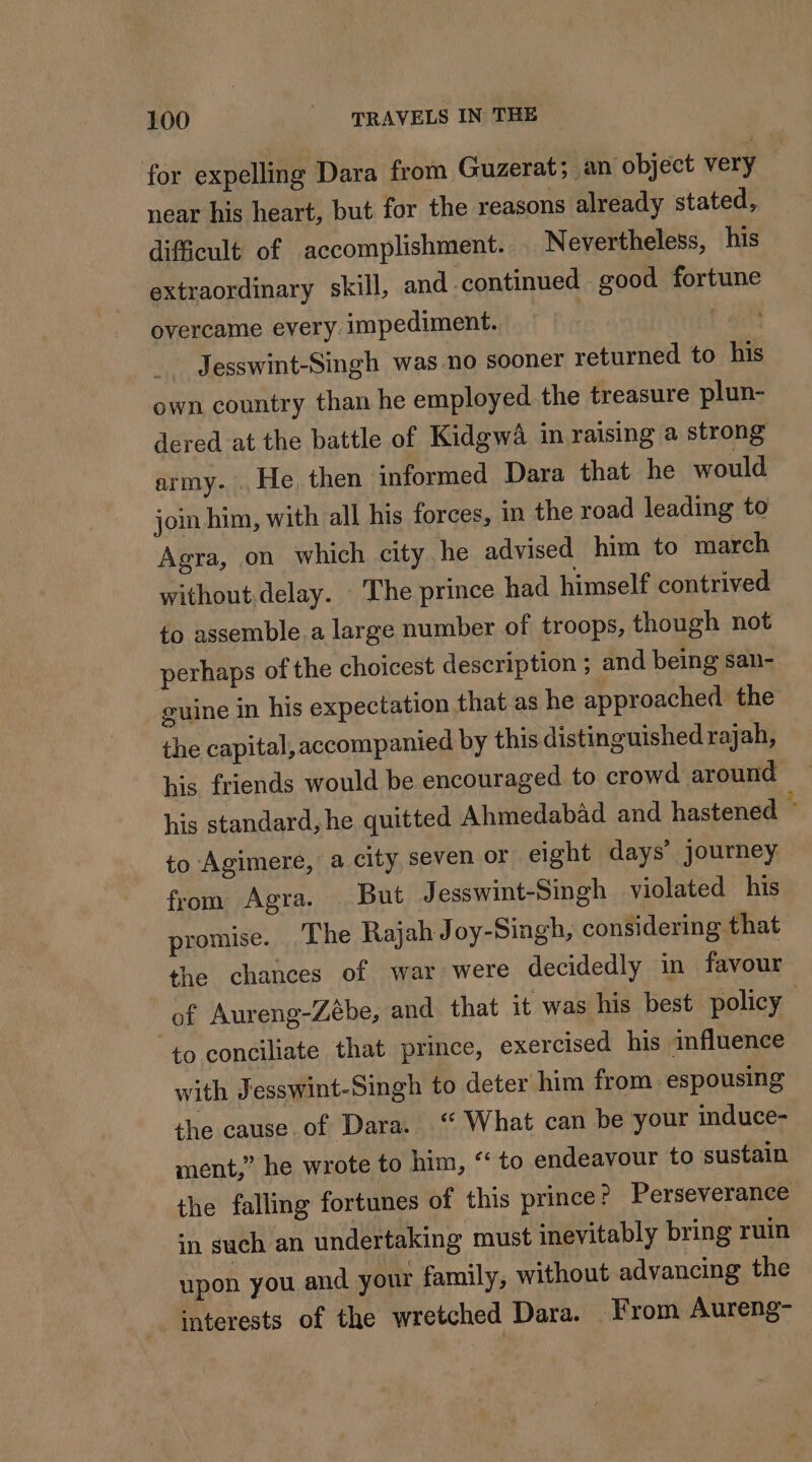 for expelling Dara from Guzerat; an object very near his heart, but for the reasons already stated, difficult of accomplishment. Nevertheless, his extraordinary skill, and continued good fortune overcame every impediment. wc | Jesswint-Singh was no sooner returned to his own country than he employed. the treasure plun- dered at the battle of Kidgwâ in raising a strong army. He, then informed Dara that he would join him, with all his forces, in the road leading to Agra, on which city he advised him to march without delay. The prince had himself contrived to assemble.a large number of troops, though not perhaps of the choicest description ; and being san- guine in his expectation that as he approached the the capital, accompanied by this distinguished rajah, his friends would be encouraged to crowd around his standard, he quitted Ahmedabad and hastened to Agimere, a city seven or eight days’ journey — from Agra. But J esswint-Singh violated his promise. The Rajah Joy-Singh, considering that the chances of war were decidedly in favour of Aureng-Zébe, and that it was his best policy to conciliate that prince, exercised his influence with Jesswint-Singh to deter him from espousing the cause.of Dara. ‘ What can be your induce- ment,” he wrote to him, “ to endeavour to sustain the falling fortunes of this prince? Perseverance +n such an undertaking must inevitably bring ruin upon you and your family, without advancing the interests of the wretched Dara. From Aureng-