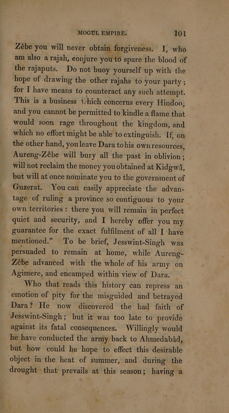 Zèbe you will never obtain forgiveness. I, who am also a rajah, conjure you to spare the blood of the rajaputs. Do not buoy yourself up with the hope of drawing the other rajahs to your party ; for I have means to counteract any such attempt. This is a business {hich concerns every Hindoo; and you cannot be permitted to kindle a flame that would soon rage throughout the kingdom, and which no effort might be able to extinguish. If, on the other hand, youleave Dara tohis own resources, Aureng-Zébe will bury all the past in oblivion : will not reclaim the money you obtained at Kidgwa, but will at once nominate you to the government of Guzerat. You can easily appreciate the advan- tage of ruling a province so contiguous to your own territories : there you will remain in perfect quiet and security, and I hereby offer you my guarantee for the exact fulfilment of all I ‘have mentioned.” To be brief, Jesswint-Singh was persuaded to remain at home, while Aureng- Zèbe advanced with the whole of his army on Agimere, and encamped within view of Dara. Who that reads this history can repress an _ emotion of pity for the misguided and betrayed Dara? He now discovered the bad faith’ of Jesswint-Singh ; but it was too late to provide against its fatal consequences, Willingly would he have conducted the army back to Ahmedabad, but how could he hope to effect this desirable object in the heat of summer, and during the drought - that prevails at this season; having a