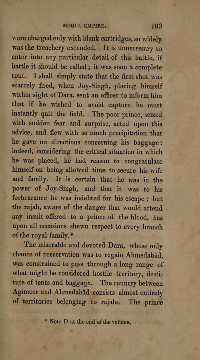 were FENTE only with blank cartridges, so widely was the treachery extended. It is unnecessary to enter into any particular detail of this battle, if battle it should be called; it was soon a complete rout. I shall simply state that the first shot was scarcely fired, when Joy-Singh, placing himself within sight of Dara, sent an officer to inform him that if he wished to avoid capture he must “Instantly quit the field. The poor prince, seized with sudden fear and surprise, acted upon this advice, and flew with so much precipitation that he gave no directions concerning his baggage: indeed, considering the critical situation in which he was placed, he had reason to congratulate himself on being allowed time to secure his wife and family. It is certain that he was in the power of Joy-Singh, and that it was to his forbearance he was indebted for his escape: but the rajah, aware of the danger that would attend . any insult offered to a prince of the blood, has upon all occasions shewn respect to every branch of the royal family.* The miserable and devoted Dara, whose only chance of preservation was to regain Ahmedabad, was constrained to pass through a long range of what might be considered hostile territory, desti- tute of tents and baggage. The country between Agimeer and Ahmedabad consists almost entirely of territaries belonging to rajahs. The prince * Note D at the end of the volume, M