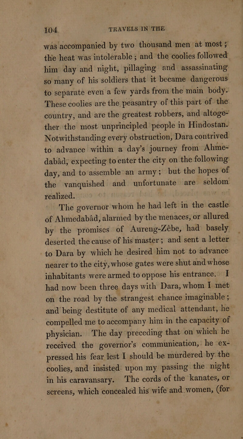 was accompanied by two thousand men at most : ; the heat was intolerable ; and the coolies followed him day and night, pillagmg and assassinating so many of his soldiers that it became dangerous to separate even a few yards from the main body. These coolies are the peasantry of this part of the: country, and are the greatest robbers, and altoge- ther the most unprincipled people in Hindostan. Notwithstanding every obstruction, Dara contrived to advance within a day’s journey from Ahme- dabad, expecting to enter the city on the following day, and to assemble an army; but the hopes of the vanquished and unfortunate are seldom realized. | The governor whom he had left in the castle of AhmedabAd, alarmed by the menaces, or allured by the promises of Aureng-Zebe, had basely deserted the cause of his master; and sent a letter to Dara by which he desired him not to advance nearer to the city, whose gates were shut and whose inhabitants were armed to oppose his entrance. I had now been three days with Dara, whom I met on the road by the strangest chance imaginable ; and being destitute of any medical attendant, he compelled me to accompany him in the capacity of physician. The day preceding that on which he received the governor's communication, he -ex- | _ pressed his fear lest I should be murdered by. the -coolies, and insisted: upon my passing the night 3 in his caravansary. The cords of the kanates, or screens, which concealed his wife and women, (for.