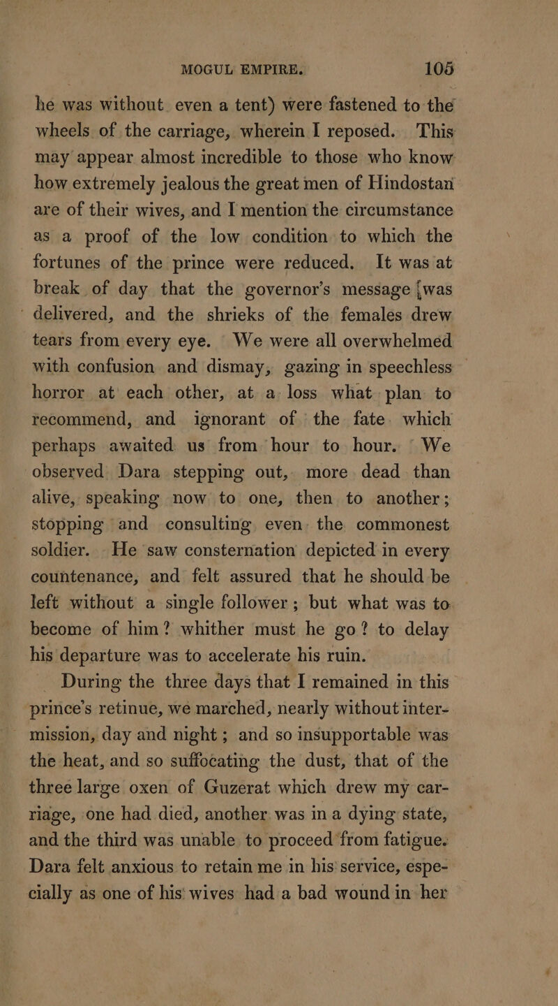 he was without even a tent) were fastened to the wheels of the carriage, wherein I reposed. This may appear almost incredible to those who know how extremely jealous the great men of Hindostan are of their wives, and I mention the circumstance as a proof of the low condition to which the fortunes of the prince were reduced. It was at break of day that the governor’s message {was ' delivered, and the shrieks of the females drew tears from every eye. We were all overwhelmed with confusion and dismay, gazing in speechless horror at each other, at a loss what plan to recommend, and ignorant of the fate. which perhaps awaited: us from hour to hour. We observed Dara stepping out, more dead than alive, speaking now to one, then to another; stopping and consulting even. the commonest soldier. He saw consternation depicted in every countenance, and felt assured that he should be left without a single follower; but what was to: become of him? whither must he go? to delay his departure was to accelerate his ruin. During the three days that I remained in this prince’s retinue, we marched, nearly without inter- the heat, and so suffocating the dust, that of the three large oxen of Guzerat which drew my car- riage, one had died, another was in a dying state, and the third was unable to proceed ‘from fatigue. Dara felt anxious to retain me in his service, espe- cially as one of his wives had a bad wound in her