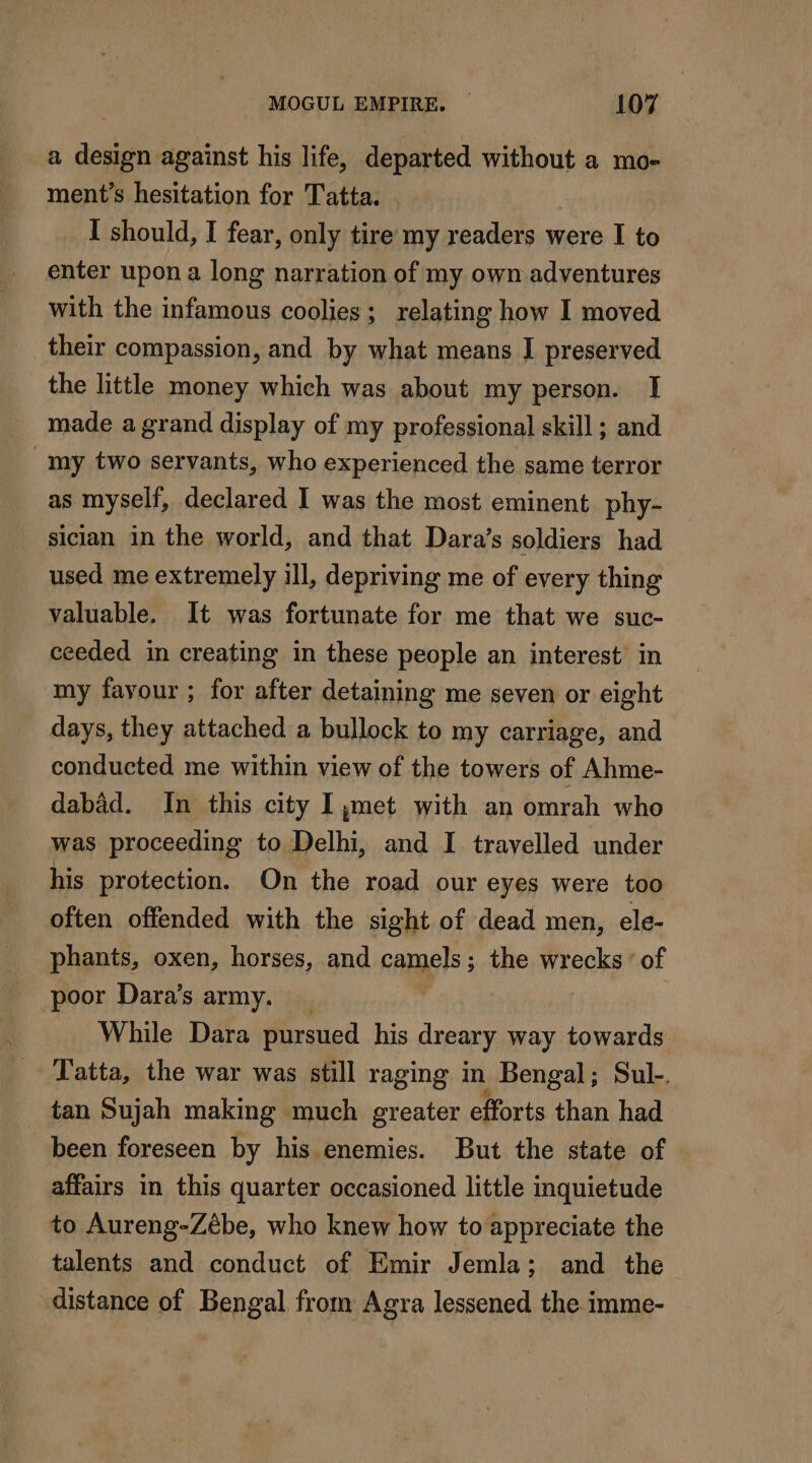 a design against his life, departed without a mo- ment’s hesitation for Tatta. I should, I fear, only tire my readers were I to enter upon a long narration of my own adventures with the infamous coolies; relating how I moved their compassion, and by what means I preserved the little money which was about my person. I made a grand display of my professional skill ; and my two servants, who experienced the same terror as myself, declared I was the most eminent phy- sician in the world, and that Dara’s soldiers had used me extremely ill, depriving me of every thing valuable. It was fortunate for me that we suc- ceeded in creating in these people an interest’ in my fayour ; for after detaining me seven or eight days, they attached a bullock to my carriage, and conducted me within view of the towers of Ahme- dabad. In this city I,met with an omrah who was proceeding to Delhi, and I travelled under his protection. On the road our eyes were too often offended with the sight of dead men, ele- phants, oxen, horses, and camels; the wrecks’ of poor Dara’s army. _ While Dara pursued his dreary way towards Tatta, the war was still raging in Bengal; Sul-. tan Sujah making much greater efforts than had been foreseen by his enemies. But the state of affairs in this quarter occasioned little inquietude to Aureng-Zébe, who knew how to appreciate the talents and conduct of Emir Jemla; and the distance of Bengal from Agra lessened the imme-