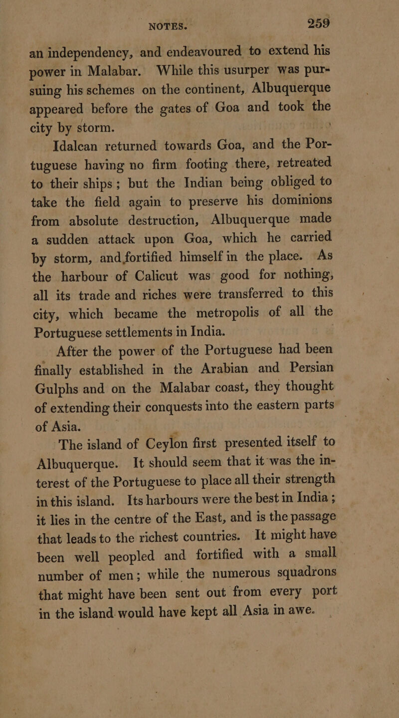 an independency, and endeavoured to extend his power in Malabar. While this usurper was pur- suing his schemes on the continent, Albuquerque appeared before the gates of Goa and took the city by storm. Idalcan returned towards Goa, and the Boxe tuguese having no firm footing there, retreated to their ships; but the Indian being obliged to take the field again to preserve his dominions from absolute destruction, Albuquerque made a sudden attack upon Goa, which he carried by storm, and fortified himself in the place. As the harbour of Calicut was good for nothing, all its trade and riches were transferred to this city, which became the metropolis of all the Portuguese settlements in India. After the power of the Portuguese had been finally established in the Arabian and Persian Gulphs and on the Malabar coast, they thought of extending their conquests into the eastern parts of Asia. : The island of Ceylon first presented itself to Albuquerque. It should seem that it was the in- terest of the Portuguese to place all their strength in this island. Its harbours were the best in India ; it lies in the centre of the East, and is the passage ; that leads to the richest countries. It might have been well peopled and fortified with a small number of men; while the numerous squadrons that might have been sent out from every port in the island would have kept all Asia in awe.