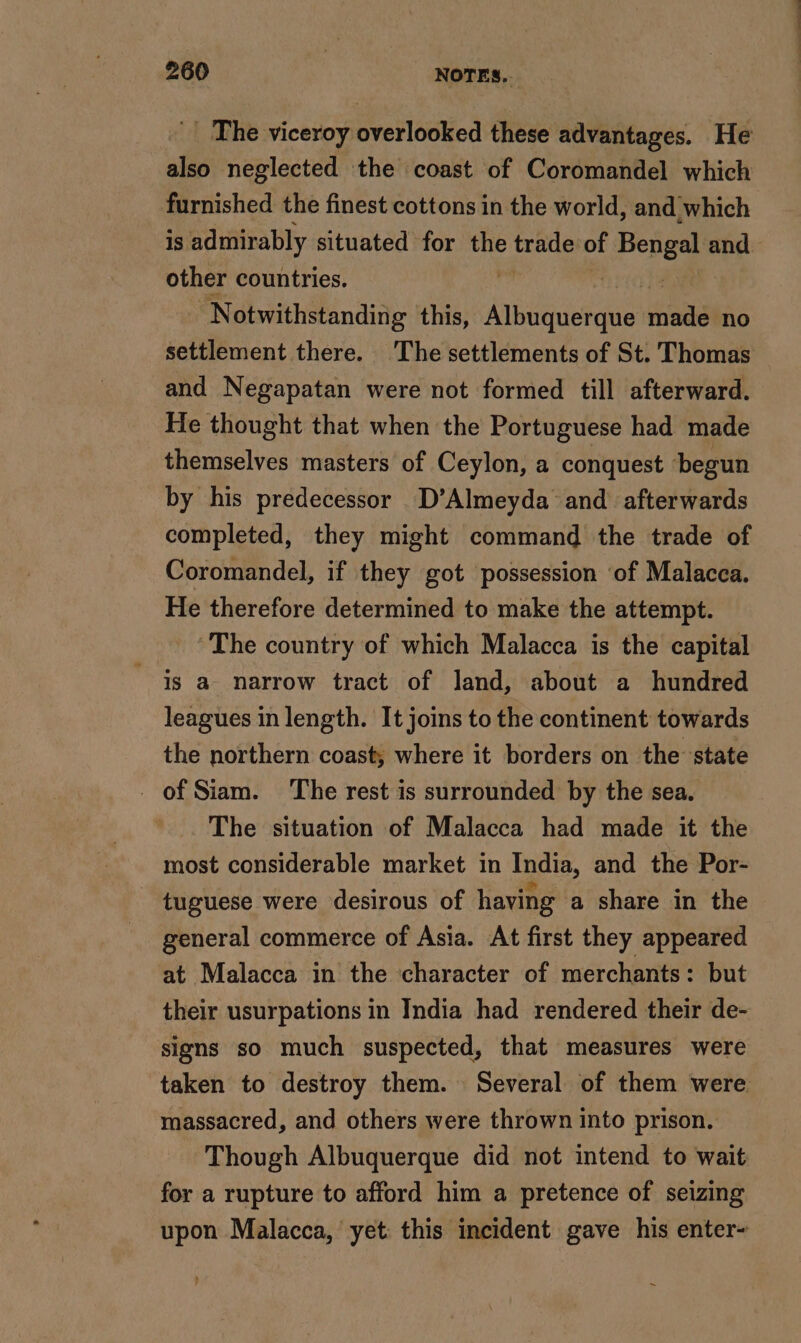 _ The viceroy versie these advantages. He also neglected the coast of Coromandel which furnished the finest cottons in the world, and which is admirably situated for ME tratle of Bengal and other countries. - Notwithstanding this, Hs son no settlement there. The settlements of St. Thomas — and Negapatan were not formed till afterward. He thought that when the Portuguese had made themselves masters of Ceylon, a conquest begun by his predecessor D’Almeyda and afterwards completed, they might command the trade of Coromandel, if they got possession ‘of Malacca. He therefore determined to make the attempt. ‘The country of which Malacca is the capital is a narrow tract of land, about a hundred leagues in length. It joins to the continent towards the northern coast; where it borders on the state of Siam. The rest is surrounded by the sea. The situation of Malacca had made it the most considerable market in India, and the Por- _ tuguese were desirous of having a share in the general commerce of Asia. At first they appeared at Malacca in the character of merchants: but their usurpations in India had rendered their de- signs so much suspected, that measures were taken to destroy them. Several of them were massacred, and others were thrown into prison. Though Albuquerque did not intend to wait for a rupture to afford him a pretence of seizing upon Malacca, yet this incident gave his enter-